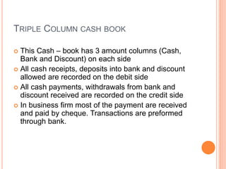 TRIPLE COLUMN CASH BOOK
 This Cash – book has 3 amount columns (Cash,
Bank and Discount) on each side
 All cash receipts, deposits into bank and discount
allowed are recorded on the debit side
 All cash payments, withdrawals from bank and
discount received are recorded on the credit side
 In business firm most of the payment are received
and paid by cheque. Transactions are preformed
through bank.
 
