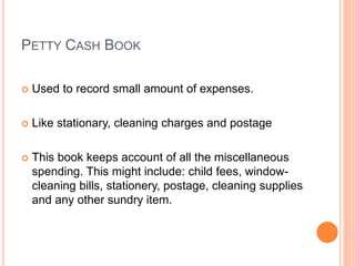 PETTY CASH BOOK
 Used to record small amount of expenses.
 Like stationary, cleaning charges and postage
 This book keeps account of all the miscellaneous
spending. This might include: child fees, window-
cleaning bills, stationery, postage, cleaning supplies
and any other sundry item.
 