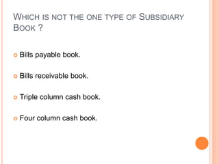 WHICH IS NOT THE ONE TYPE OF SUBSIDIARY
BOOK ?
 Bills payable book.
 Bills receivable book.
 Triple column cash book.
 Four column cash book.
 