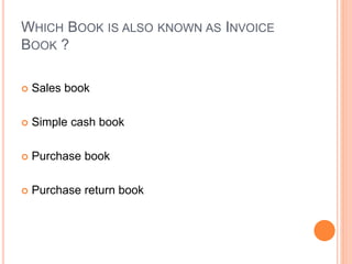 WHICH BOOK IS ALSO KNOWN AS INVOICE
BOOK ?
 Sales book
 Simple cash book
 Purchase book
 Purchase return book
 