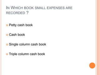 IN WHICH BOOK SMALL EXPENSES ARE
RECORDED ?
 Petty cash book
 Cash book
 Single column cash book
 Triple column cash book
 