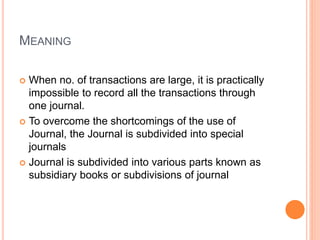 MEANING
 When no. of transactions are large, it is practically
impossible to record all the transactions through
one journal.
 To overcome the shortcomings of the use of
Journal, the Journal is subdivided into special
journals
 Journal is subdivided into various parts known as
subsidiary books or subdivisions of journal
 