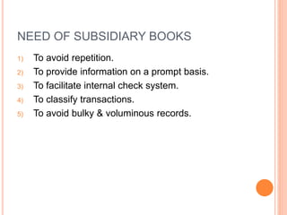 NEED OF SUBSIDIARY BOOKS
1) To avoid repetition.
2) To provide information on a prompt basis.
3) To facilitate internal check system.
4) To classify transactions.
5) To avoid bulky & voluminous records.
 