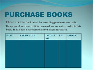 PURCHASE BOOKS These are the b ooks used for recording purchases on credit . Things purchased on credit for personal use are not recorded in this book. It also does not record the fixed assets purchased . DATE  PARTICULAR INVOICE NO. L.F AMOUNT 