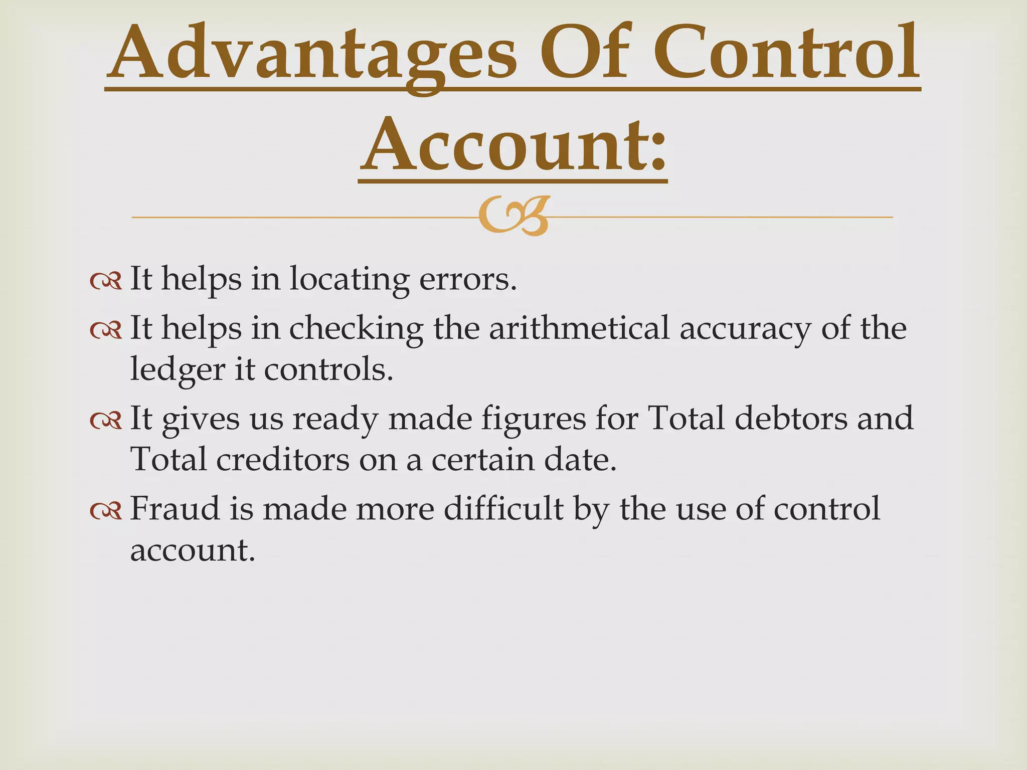Advantages Of Control
Account:

 It helps in locating errors.
 It helps in checking the arithmetical accuracy of the
ledger it controls.
 It gives us ready made figures for Total debtors and
Total creditors on a certain date.
 Fraud is made more difficult by the use of control
account.

 