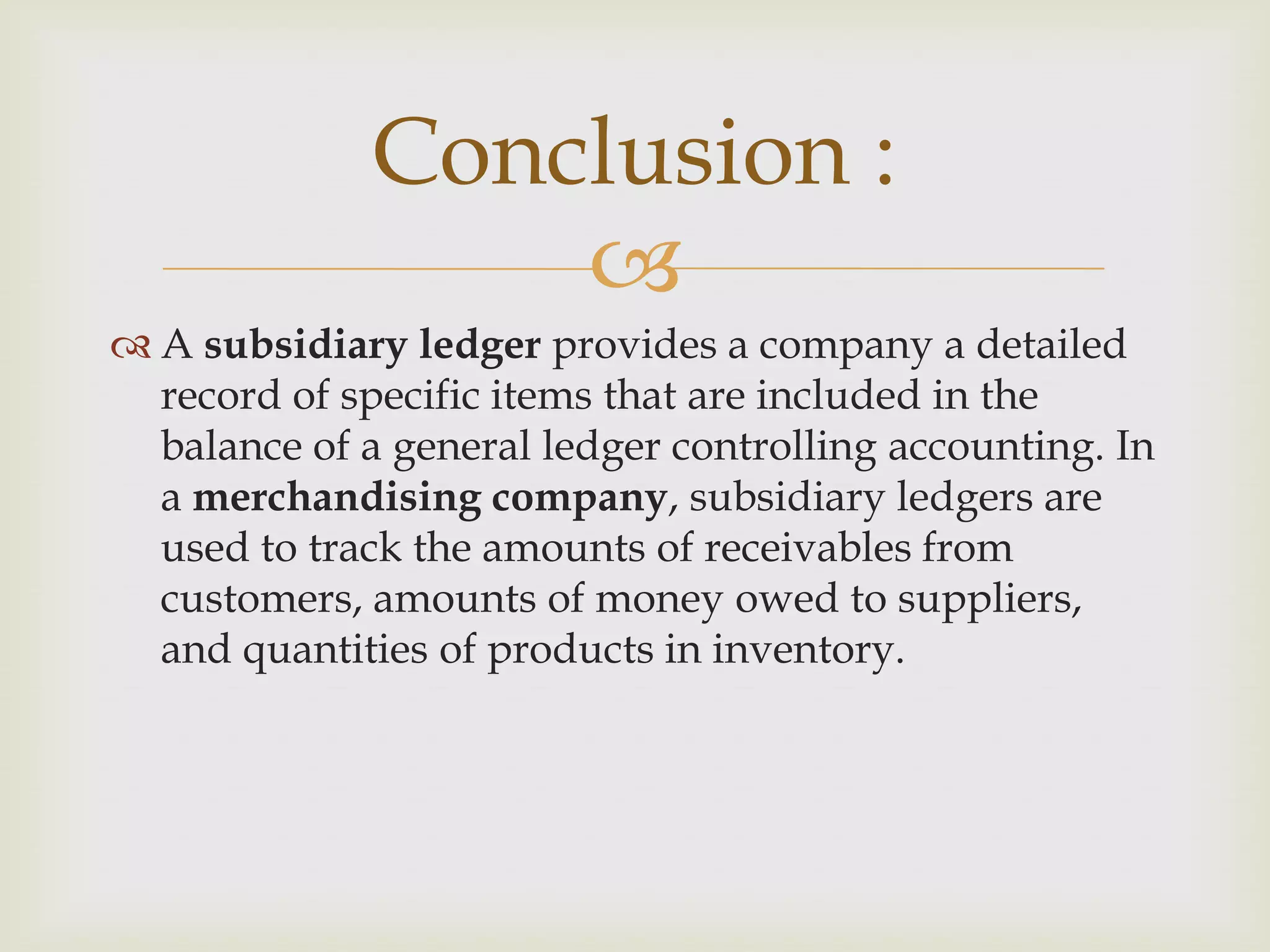 Conclusion :

 A subsidiary ledger provides a company a detailed
record of specific items that are included in the
balance of a general ledger controlling accounting. In
a merchandising company, subsidiary ledgers are
used to track the amounts of receivables from
customers, amounts of money owed to suppliers,
and quantities of products in inventory.

 
