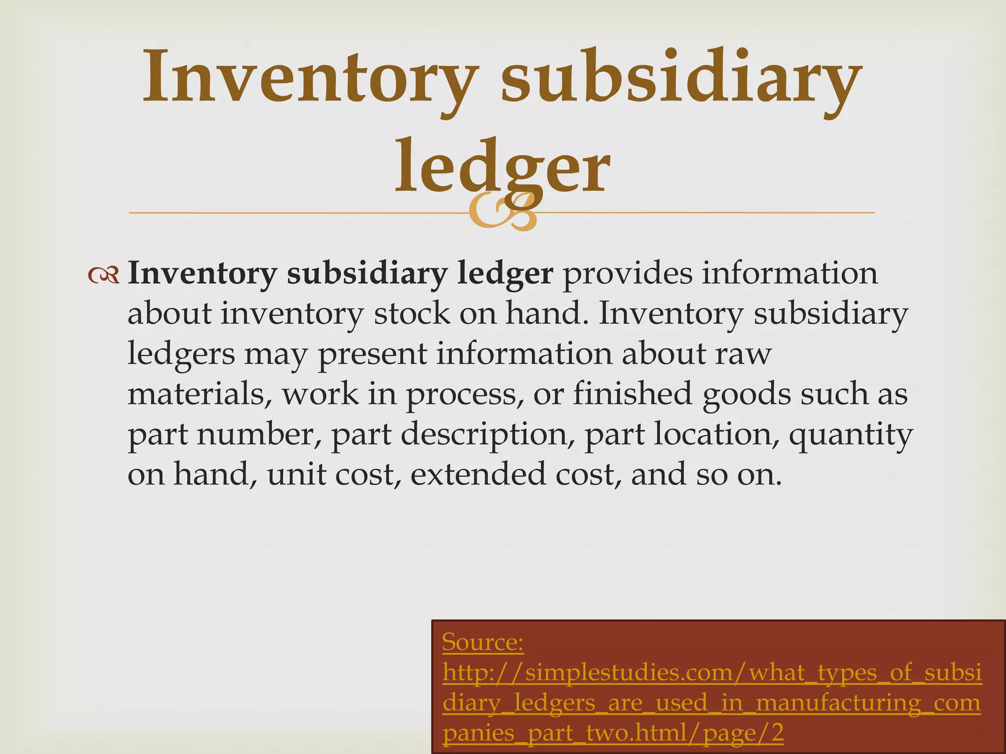 Inventory subsidiary
ledger

 Inventory subsidiary ledger provides information
about inventory stock on hand. Inventory subsidiary
ledgers may present information about raw
materials, work in process, or finished goods such as
part number, part description, part location, quantity
on hand, unit cost, extended cost, and so on.

Source:
http://simplestudies.com/what_types_of_subsi
diary_ledgers_are_used_in_manufacturing_com
(source : wikipedia )
panies_part_two.html/page/2

 