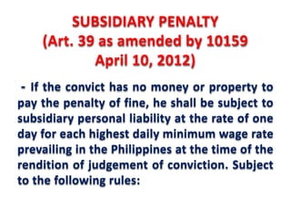 SUBSIDIARY PENALTY 
(Art. 39 as amended by 10159 
April 10, 2012) 
- If the convict has no money or property to 
pay the penalty of fine, he shall be subject to 
subsidiary personal liability at the rate of one 
day for each highest daily minimum wage rate 
prevailing in the Philippines at the time of the 
rendition of judgement of conviction. Subject 
to the following rules: 
 