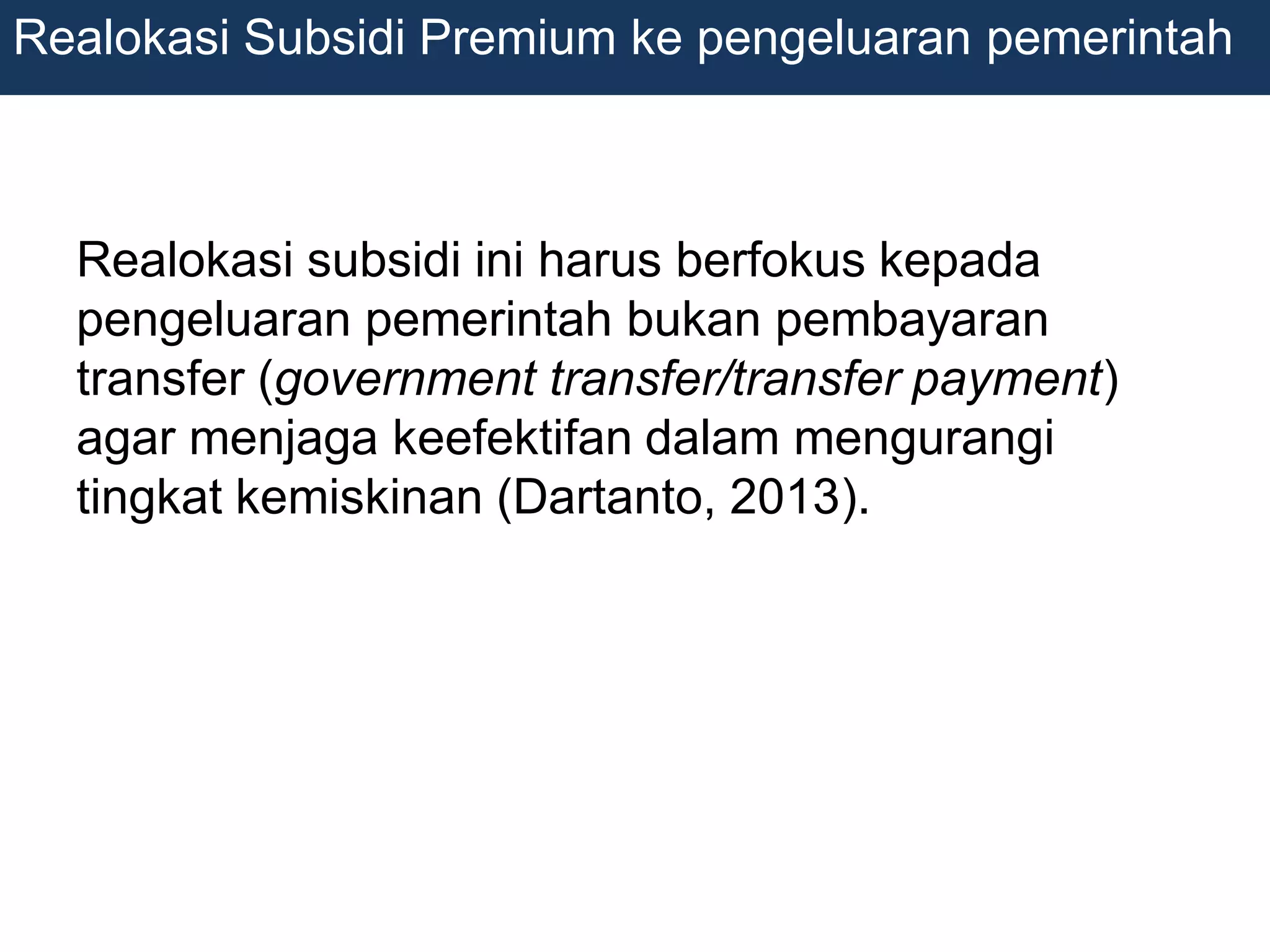 Realokasi subsidi ini harus berfokus kepada
pengeluaran pemerintah bukan pembayaran
transfer (government transfer/transfer payment)
agar menjaga keefektifan dalam mengurangi
tingkat kemiskinan (Dartanto, 2013).
Realokasi Subsidi Premium ke pengeluaran pemerintah
 