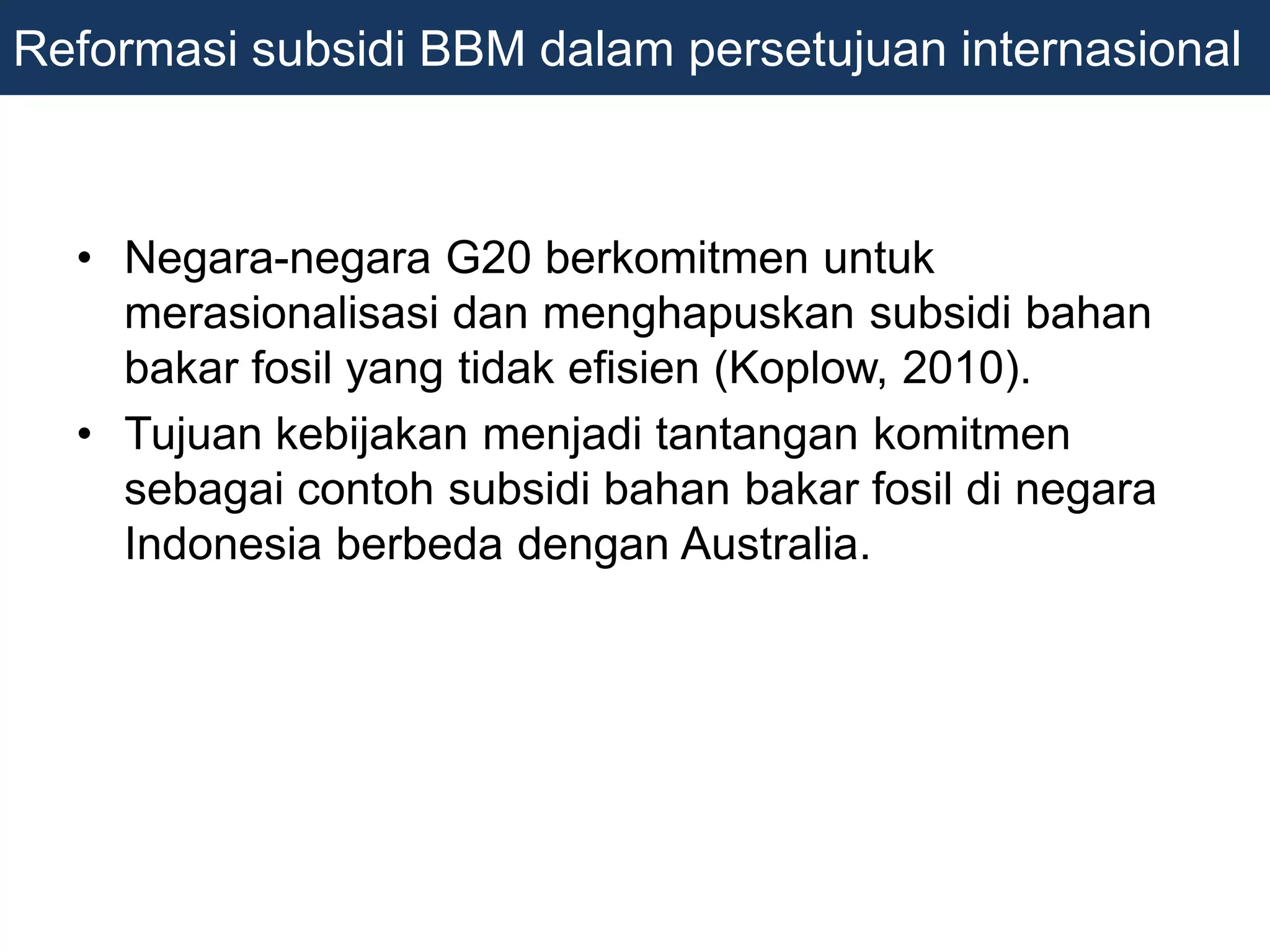 • Negara-negara G20 berkomitmen untuk
merasionalisasi dan menghapuskan subsidi bahan
bakar fosil yang tidak efisien (Koplow, 2010).
• Tujuan kebijakan menjadi tantangan komitmen
sebagai contoh subsidi bahan bakar fosil di negara
Indonesia berbeda dengan Australia.
Reformasi subsidi BBM dalam persetujuan internasional
 