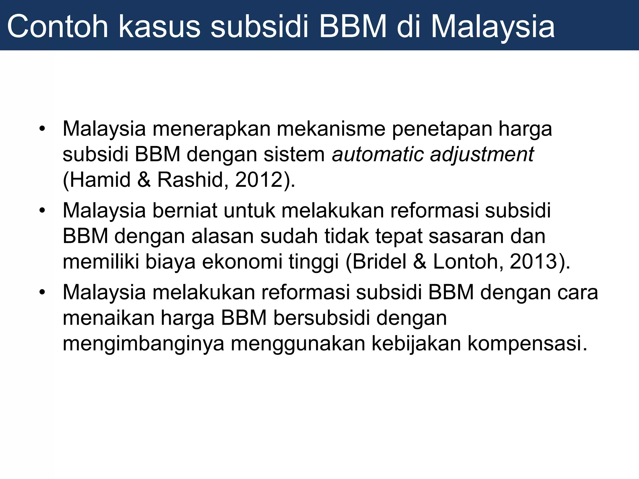 • Malaysia menerapkan mekanisme penetapan harga
subsidi BBM dengan sistem automatic adjustment
(Hamid & Rashid, 2012).
• Malaysia berniat untuk melakukan reformasi subsidi
BBM dengan alasan sudah tidak tepat sasaran dan
memiliki biaya ekonomi tinggi (Bridel & Lontoh, 2013).
• Malaysia melakukan reformasi subsidi BBM dengan cara
menaikan harga BBM bersubsidi dengan
mengimbanginya menggunakan kebijakan kompensasi.
Contoh kasus subsidi BBM di Malaysia
 