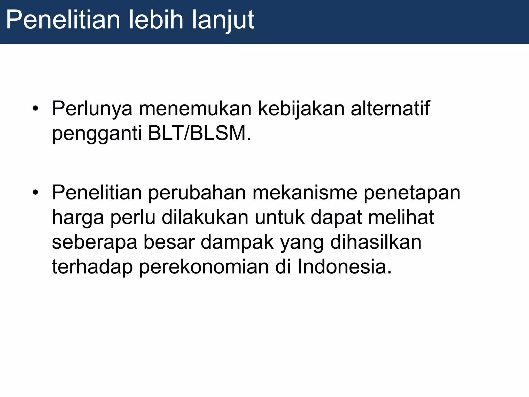 • Perlunya menemukan kebijakan alternatif
pengganti BLT/BLSM.
• Penelitian perubahan mekanisme penetapan
harga perlu dilakukan untuk dapat melihat
seberapa besar dampak yang dihasilkan
terhadap perekonomian di Indonesia.
Penelitian lebih lanjut
 