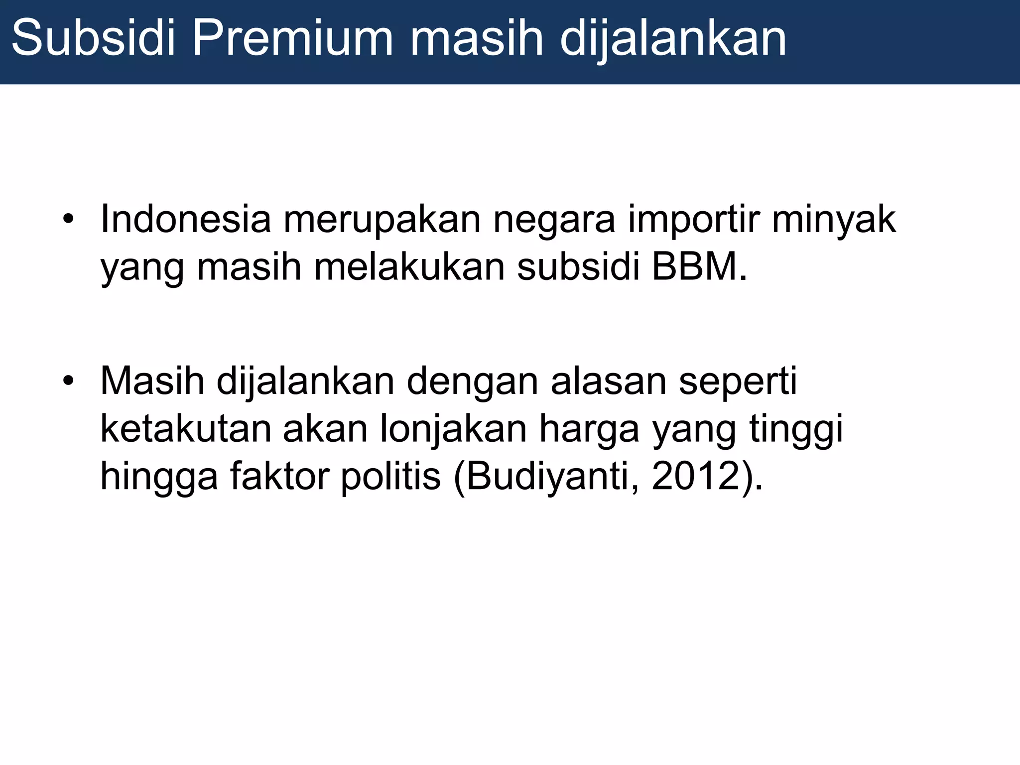• Indonesia merupakan negara importir minyak
yang masih melakukan subsidi BBM.
• Masih dijalankan dengan alasan seperti
ketakutan akan lonjakan harga yang tinggi
hingga faktor politis (Budiyanti, 2012).
Subsidi Premium masih dijalankan
 