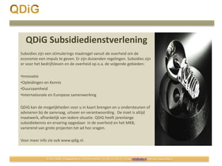 QDiG Subsidiedienstverlening
Subsidies zijn een stimulerings maatregel vanuit de overheid om de
economie een impuls te geven. Er zijn duizenden regelingen. Subsidies zijn
er voor het bedrijfsleven en de overheid op o.a. de volgende gebieden:

•Innovatie
•Opleidingen en Kennis
•Duurzaamheid
•Internationale en Europese samenwerking

QDiG kan de mogelijkheden voor u in kaart brengen en u ondersteunen of
adviseren bij de aanvraag, uitvoer en verantwoording. De inzet is altijd
maatwerk, afhankelijk van iedere situatie. QDiG heeft jarenlange
subsidiekennis en ervaring opgedaan in de overheid en het MKB,
varierend van grote projecten tot ad hoc vragen.

Voor meer info zie ook www.qdig.nl.



              © 2011 QDiG, Antiguastraat 4, 1339 KX ALMERE, Tel: 06-522 556 21, E-mail: info@qdig.nl Internet: www.qdig.nl
 