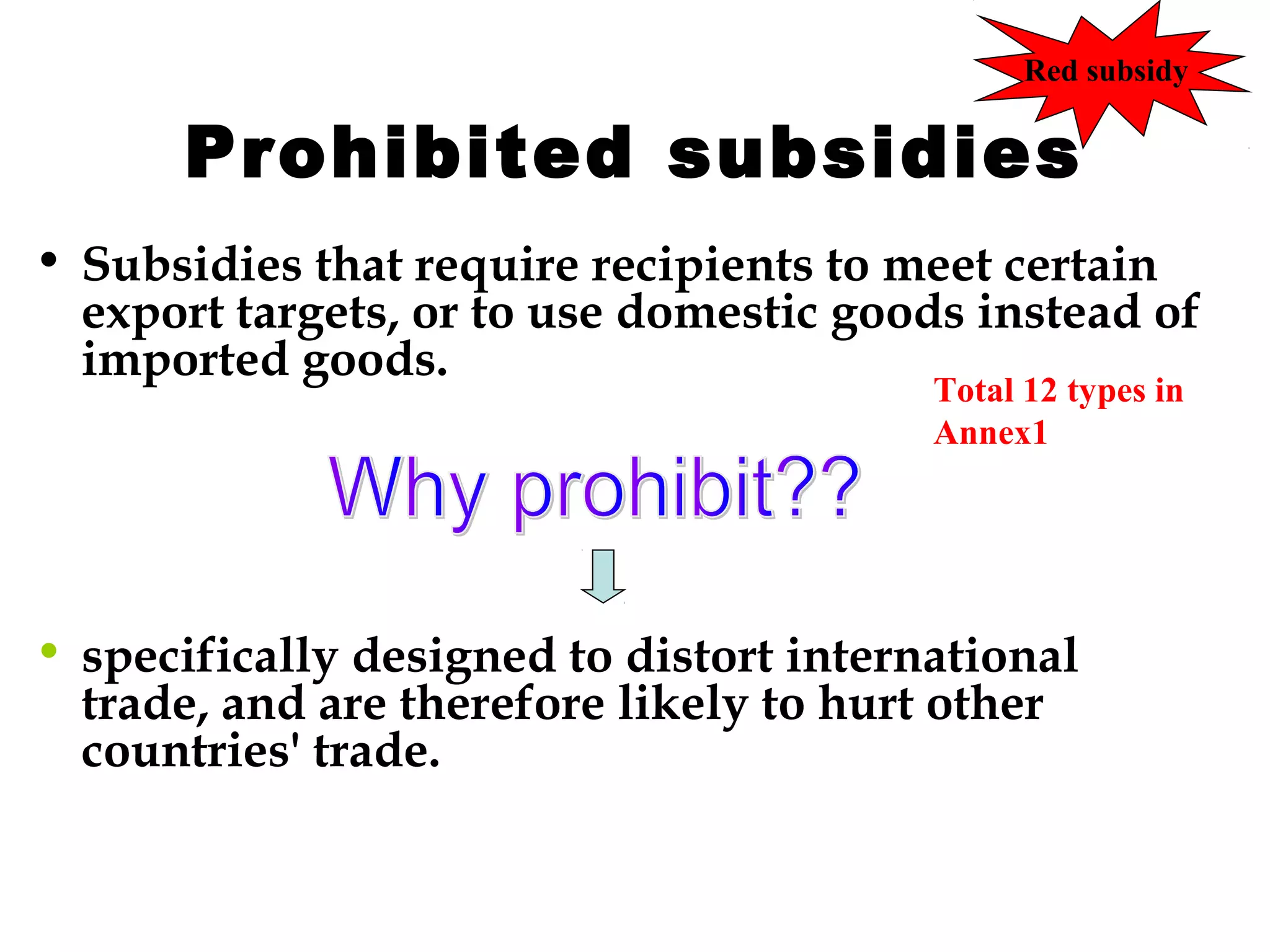 Red subsidy

Prohibited subsidies
• Subsidies that require recipients to meet certain
export targets, or to use domestic goods instead of
imported goods.
Total 12 types in
Annex1

• specifically designed to distort international
trade, and are therefore likely to hurt other
countries' trade.

 