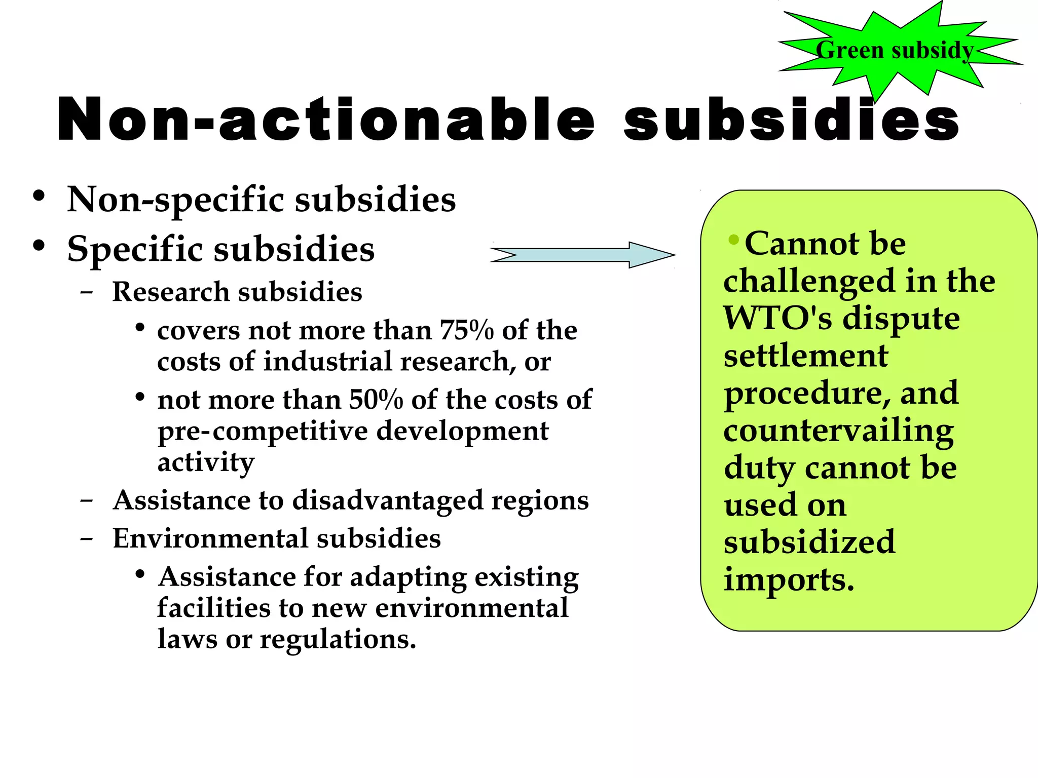 Green subsidy

Non-actionable subsidies
• Non-specific subsidies
• Specific subsidies
– Research subsidies
• covers not more than 75% of the
costs of industrial research, or
• not more than 50% of the costs of
pre‑ competitive development
activity
– Assistance to disadvantaged regions
– Environmental subsidies
• Assistance for adapting existing
facilities to new environmental
laws or regulations.

•Cannot be
challenged in the
WTO's dispute
settlement
procedure, and
countervailing
duty cannot be
used on
subsidized
imports.

 