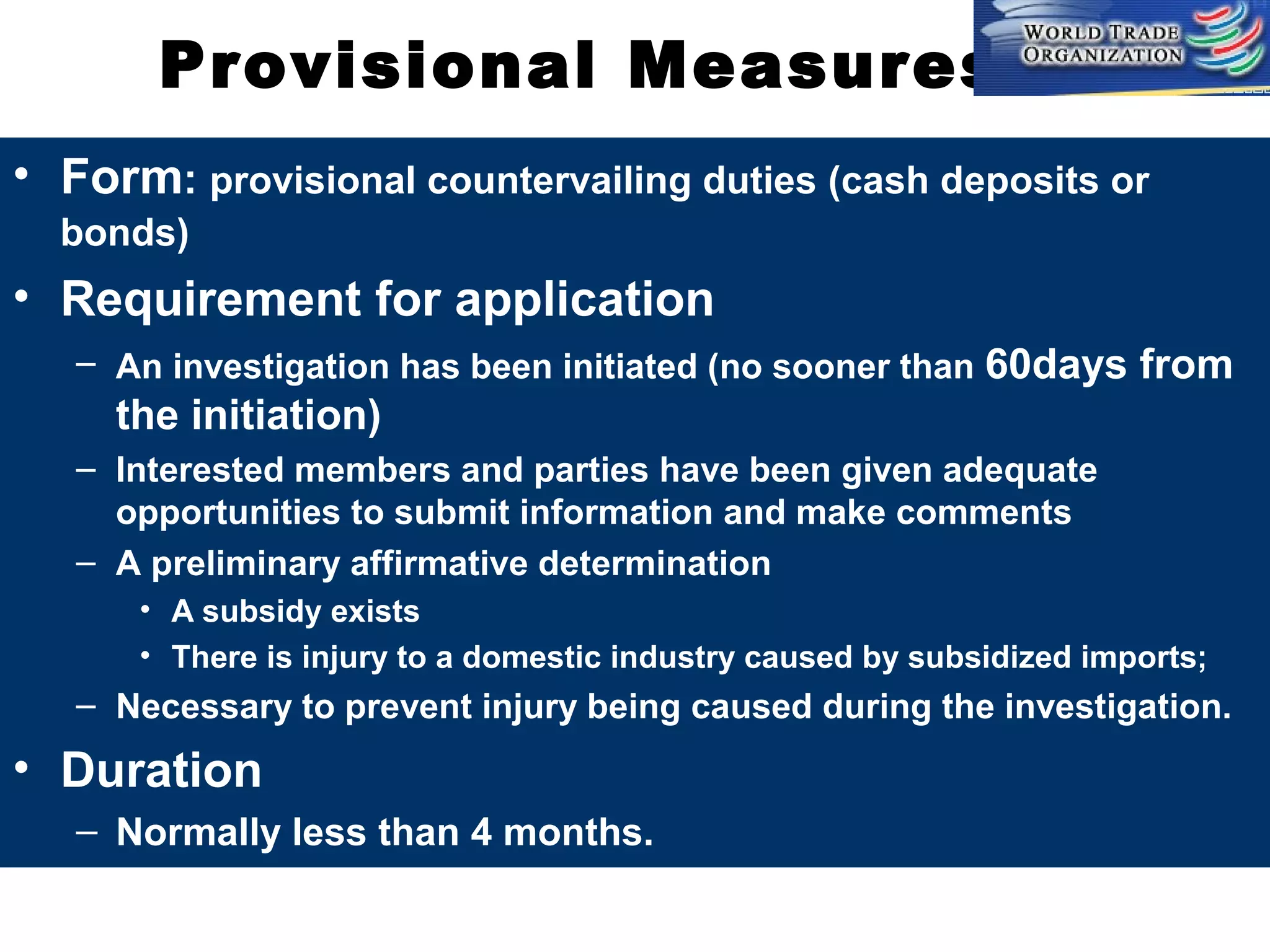 Provisional Measures
• Form: provisional countervailing duties (cash deposits or
bonds)

• Requirement for application
– An investigation has been initiated (no sooner than 60days

from

the initiation)
– Interested members and parties have been given adequate
opportunities to submit information and make comments
– A preliminary affirmative determination
• A subsidy exists
• There is injury to a domestic industry caused by subsidized imports;

– Necessary to prevent injury being caused during the investigation.

• Duration
– Normally less than 4 months.

 