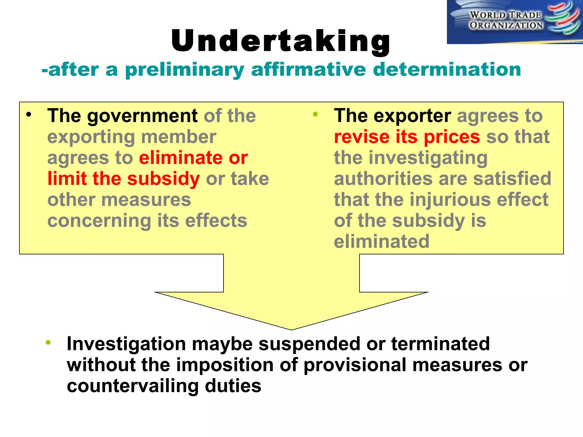 Undertaking

-after a preliminary affirmative determination
• The government of the
exporting member
agrees to eliminate or
limit the subsidy or take
other measures
concerning its effects

• The exporter agrees to
revise its prices so that
the investigating
authorities are satisfied
that the injurious effect
of the subsidy is
eliminated

• Investigation maybe suspended or terminated
without the imposition of provisional measures or
countervailing duties

 