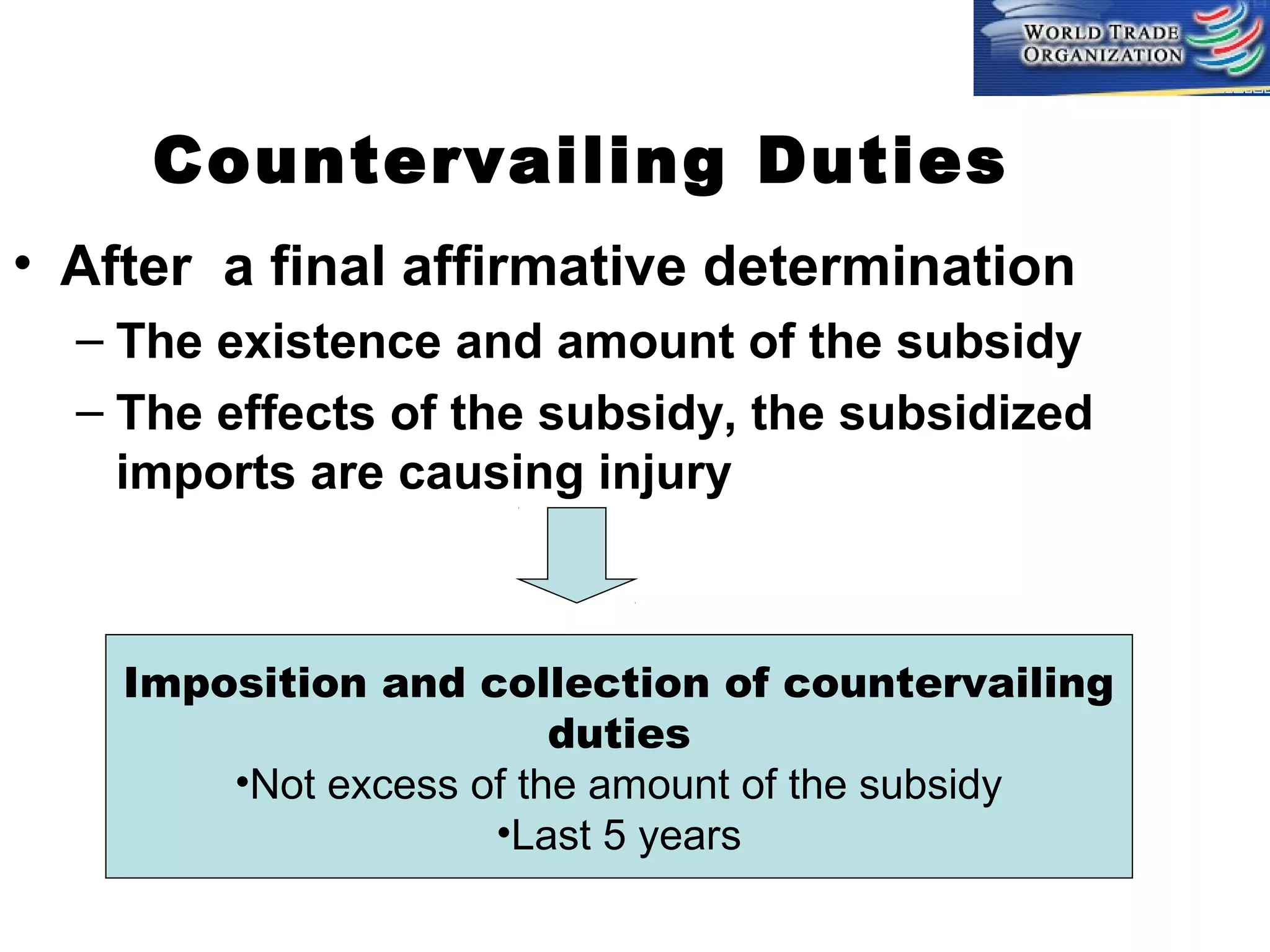 Countervailing Duties
• After a final affirmative determination
– The existence and amount of the subsidy
– The effects of the subsidy, the subsidized
imports are causing injury

Imposition and collection of countervailing
duties
•Not excess of the amount of the subsidy
•Last 5 years

 