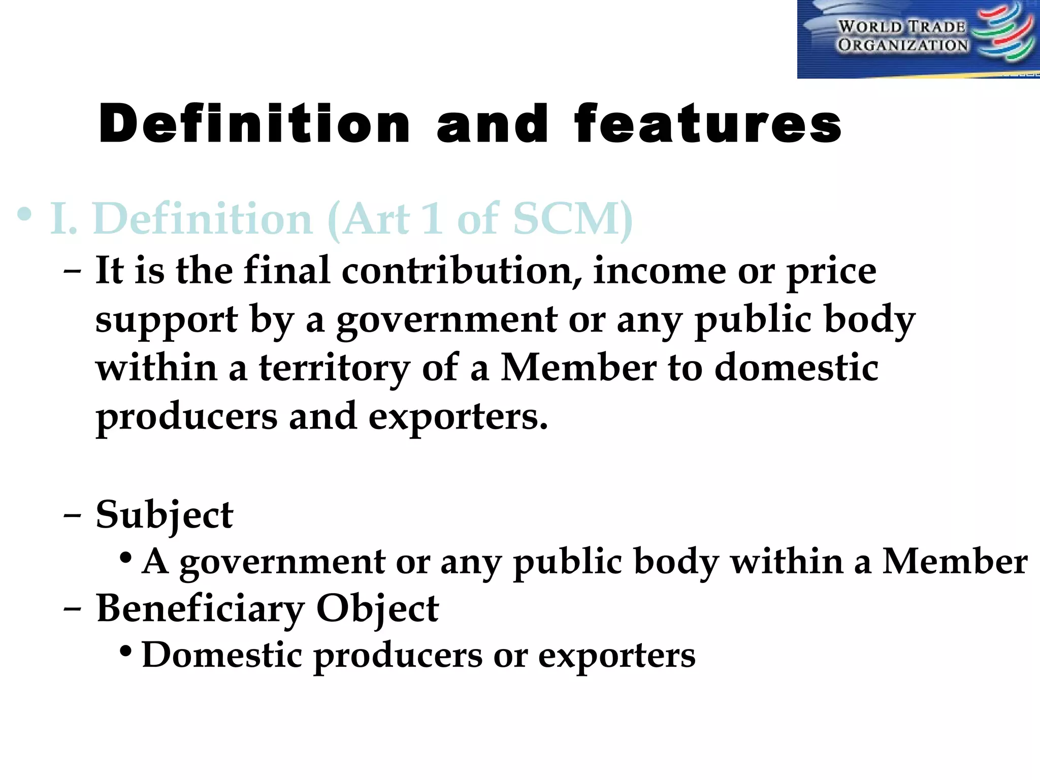 Definition and features         
• I. Definition (Art 1 of SCM)

– It is the final contribution, income or price
support by a government or any public body
within a territory of a Member to domestic
producers and exporters.
– Subject

• A government or any public body within a Member

– Beneficiary Object

• Domestic producers or exporters

 