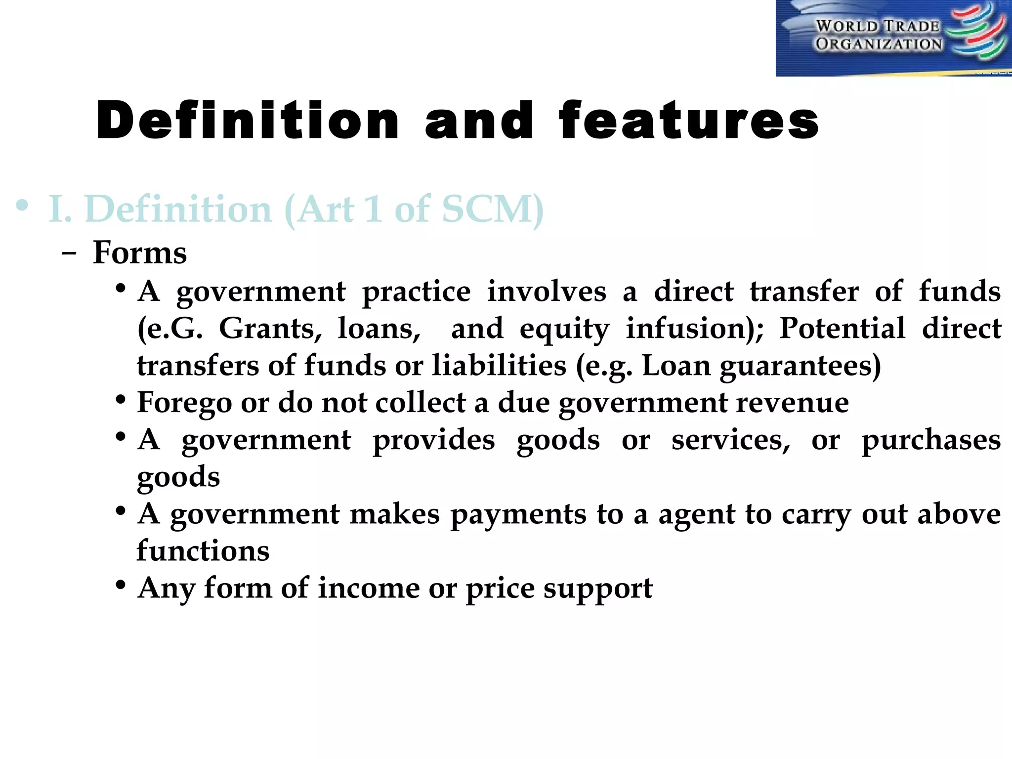 Definition and features         
• I. Definition (Art 1 of SCM)
– Forms

• A government practice involves a direct transfer of funds
(e.G. Grants, loans, and equity infusion); Potential direct
transfers of funds or liabilities (e.g. Loan guarantees)
• Forego or do not collect a due government revenue
• A government provides goods or services, or purchases
goods
• A government makes payments to a agent to carry out above
functions
• Any form of income or price support

 