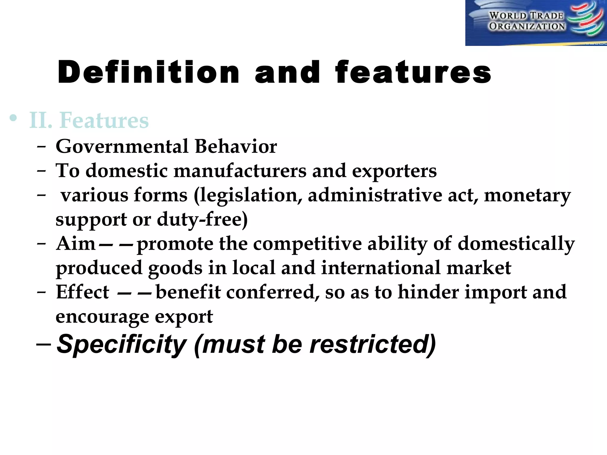 Definition and features         
• II. Features

– Governmental Behavior
– To domestic manufacturers and exporters
– various forms (legislation, administrative act, monetary
support or duty-free)
– Aim——promote the competitive ability of domestically
produced goods in local and international market
– Effect ——benefit conferred, so as to hinder import and
encourage export

– Specificity (must be restricted)

 