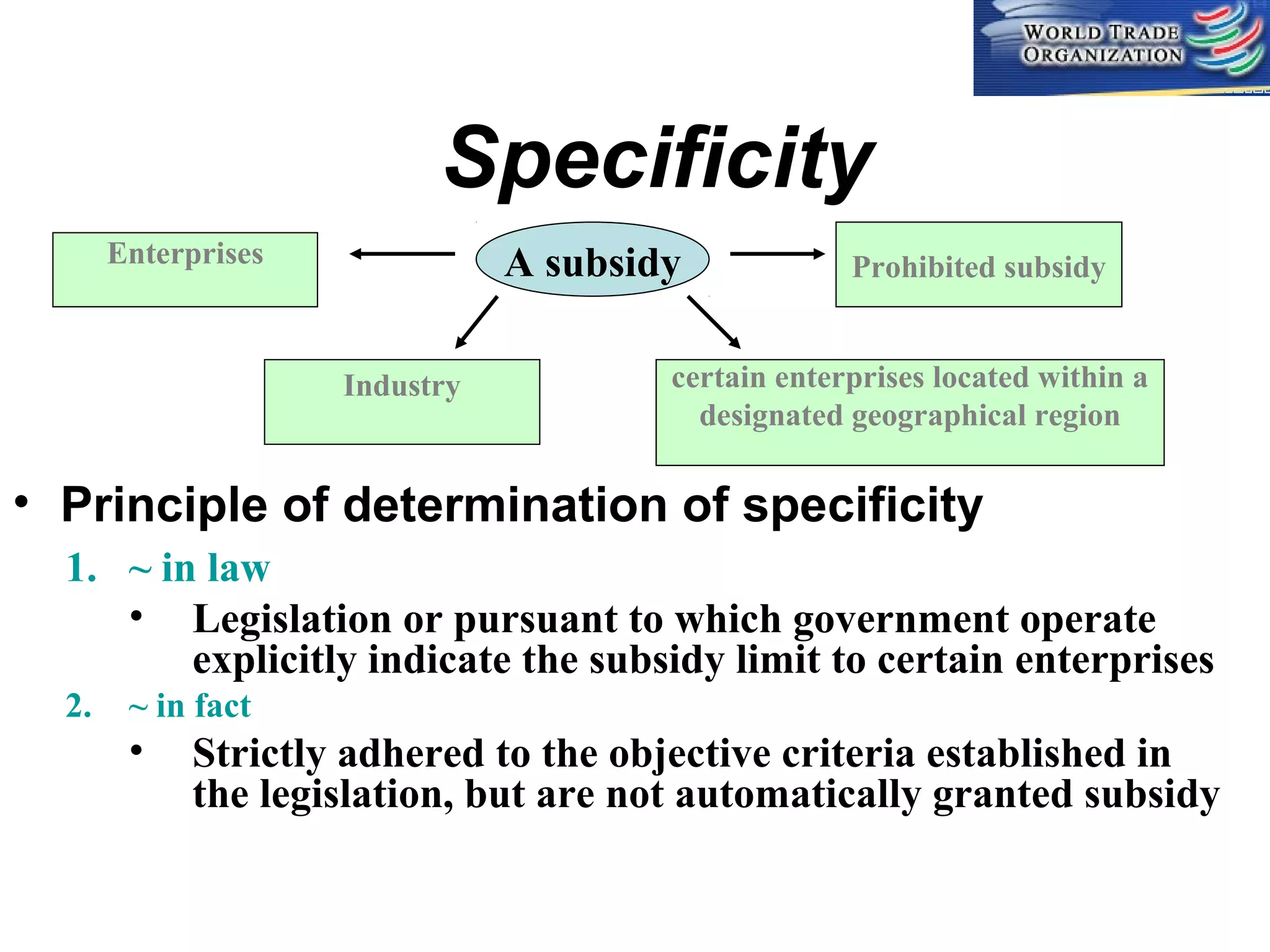 Specificity
Enterprises

A subsidy
Industry

Prohibited subsidy

certain enterprises located within a
designated geographical region

• Principle of determination of specificity
1. ~ in law
• Legislation or pursuant to which government operate
explicitly indicate the subsidy limit to certain enterprises
2.

~ in fact

•

Strictly adhered to the objective criteria established in
the legislation, but are not automatically granted subsidy

 