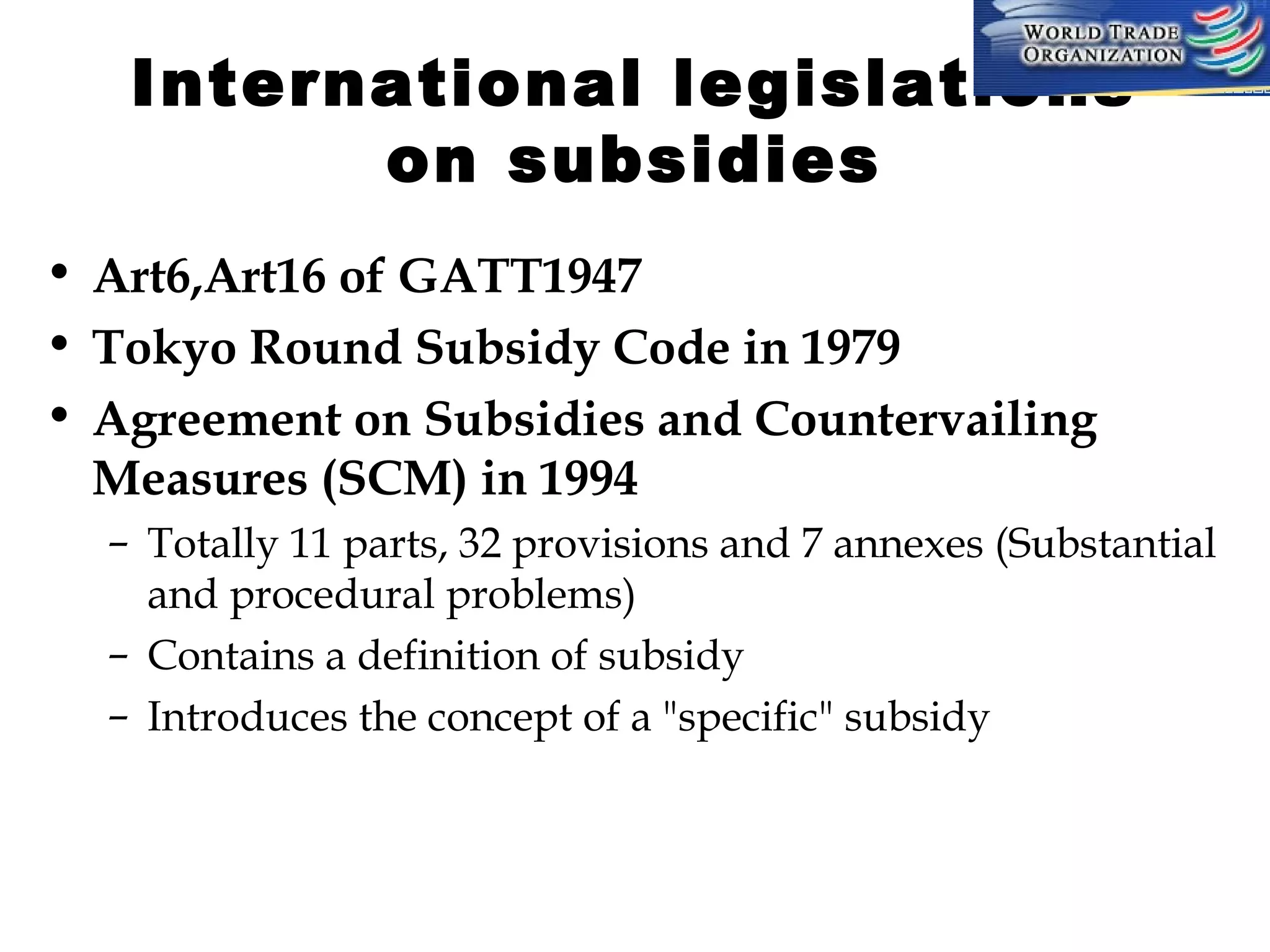 International legislations
on subsidies
• Art6,Art16 of GATT1947
• Tokyo Round Subsidy Code in 1979
• Agreement on Subsidies and Countervailing
Measures (SCM) in 1994
– Totally 11 parts, 32 provisions and 7 annexes (Substantial
and procedural problems)
– Contains a definition of subsidy
– Introduces the concept of a "specific" subsidy

 