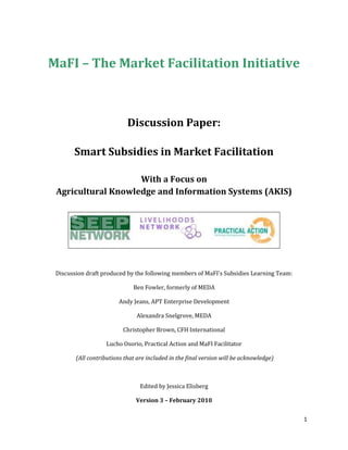 MaFI – The Market Facilitation Initiative Discussion Paper: Smart Subsidies in Market Facilitation With a Focus on Agricultural Knowledge and Information Systems (AKIS) Discussion draft produced by the following members of MaFI's Subsidies Learning Team:  Ben Fowler, formerly of MEDA Andy Jeans, APT Enterprise Development Alexandra Snelgrove, MEDA Christopher Brown, CFH International Lucho Osorio, Practical Action and MaFI Facilitator  (All contributions that are included in the final version will be acknowledged) Edited by Jessica Elisberg Version 3 – February 2010 Table of Contents  TOC     
Heading 2,1
 Introduction PAGEREF _Toc254081689  2 Towards a Definition of Subsidy PAGEREF _Toc254081690  3 Key Principles for Subsidy Use PAGEREF _Toc254081691  3 Tips for Implementation PAGEREF _Toc254081692  3 Agricultural Knowledge and Information Services -Specific Subsidy Considerations PAGEREF _Toc254081693  3 Central Questions and Challenges PAGEREF _Toc254081694  3 Introduction The Market Facilitation Initiative (MaFI), a working group of the Small Enterprise and Education Promotion (SEEP) Network, promotes learning and peer support amongst practitioners for facilitation of pro-poor market development programs that aim to achieve sustainability and impact at scale. It also assists practitioners in moving from design to implementation by advancing principles, techniques, and tools. In 2008, MaFI promoted three learning teams to focus on specific topics within market facilitation: Horizontal and Vertical Linkages, Capacity-Building, and Subsidies. The Subsidies Learning Team aims to share and distil experience and advance practical principles, techniques and tools on whether, when and how subsidies can be used to improve the livelihoods of poor people. As an initial step, the group agreed to focus on the use of subsidies for the promotion of sustainable agricultural knowledge and information services and their relevance to pro-poor market development within the agricultural sector  This reflects the rural focus of many of SEEP’s member agency and the weakness of many agricultural markets. The application of subsidies is particularly relevant to agriculture as traditional practice has been heavily subsidy-dependent.  Agricultural Knowledge and Information Systems (AKIS) is used throughout the paper as the area of focus.  AKIS is any type of knowledge or information (such as skills. techniques, prices, principles, suppliers. pest control and markets) that is useful to enhance agricultural enterprises (and thus the livelihoods of those people who depend upon them).   This document is a synthesis of discussions between Subsidies Learning Team members around a draft document circulated on October 15th, 2009. It presents a definition of subsidies, touches on key principles of subsidy use, tips for implementation, central questions and challenges, and issues specific to AKIS. The objective of this document is to spur discussion, reflection, and the contribution of case studies to illustrate the application of subsidies in the field amongst MaFI members and more broadly amongst other development agents and researchers.  We anticipate that this will in turn contribute to a more effective use of subsidies in pro-poor market development.  AKIS is used as a reference point in the paper given the widespread use of subsidies and unique characteristics (in terms of public investment policies) within this sector.  Towards a Definition of Subsidy Defining a subsidy is made difficult by the diversity of terms used by practitioners.  These include:  incentives, buying down risk, investments, smart subsidies, risk capital, grants, and start-up capital.   Subsidies are a mechanism for reducing the cost for a market actor, through cost-sharing with a development agency, in order to achieve a particular development objective.   Subsidies promoted or provided by development agencies are therefore considered to be investments to bring about a desirable result – whether or not they lead to systemic changes that permit their eventual discontinuation.  That “desirable” result could be political (e.g. to get votes, increase national food security) or developmental (e.g. to level the playing field, reduce exclusion, inequality and discrimination).  Experience has shown that well-placed “investments” that stimulate innovation, access to essential services and improved business practices are often necessary to catalyze systemic change.  They may be provided anywhere in the system, be time-bound and intended to bring a sustainable desired change.  In contrast to such time-bound interventions, which are used to kick-start a change, are the provision of on-going cost-sharing services to cover recurrent costs of market actors.  These are commonly called “subsidies”. Examples include publicly-funded extension services, grants to farmers, and discounted charges for vulnerable consumers.   Such interventions tend to be very costly and distort markets to achieve a desired political or social result.    For those working to promote pro-poor market development, the capacity of such subsidies to promote greater inclusion of the most vulnerable is appealing.  But there is an awareness that the high recurrent costs of such subsidies limits their widespread and recurring use except in wealthier economies.  This raises the question: How can subsidies aimed at addressing socio-economic inequalities, or promoting greater inclusion, be made “smarter” – i.e. be time-bound and contribute to systemic change?  Key Principles for Subsidy Use The following statement, made with reference to working with lead firms, provides a good reminder that there are no principles that are always effective:   In general, there are no cost-sharing mechanisms that are always good, under all circumstances. Some, however, will generally be more attractive, and carry within them less potential for problems. Judgment, prudence, transparency and negotiation are always called for when identifying and implementing cost share agreements. The purpose of subsidy (cost share) is to mitigate risk and build capacity, thereby supporting innovation and change. There are limited hard and fast rules. Thus while there are no universally-applicable rules for subsidy use in market facilitation, some general principles for facilitation include: Avoid subsidies wherever possible; use only with a clear vision for how they are necessary to achieve systemic change systemic change The better the facilitation, the less need for subsidies: strive to create conditions where market actors recognize business opportunities and pursue them independently of external subsidies. Consider the negative consequences of unnecessary subsidies (e.g. destruction of private businesses, dependency mentality, blockage of endogenous resources and creativity) and adopt a “do no harm” approach. Be aware of risk management and use subsidies to reduce the risk that market actors face (particularly as early adopters of a new technology or service), as long as it does not detract from sustainability or create dependency. Prefer subsidies to strengthen the demand or supply markets, rather than subsidizing the transaction itself. Use subsidies to link marginalized producers to market actors who can provide services and inputs on a sustainable basis (rather than the facilitator providing such services). Develop and implement strategies for promoting ownership by market actors. Understand who is going to perform and pay for the function that you are subsidizing following the period of the subsidy. Be as invisible as possible; try where possible to make your role as facilitator invisible to others in the market.  Applying subsidies: Select the type of subsidies to be used (e.g. development / production / promotion / provision / consumption of a service) based on the intended target group.  Despite the final aim of development agents being to benefit the most marginalized actors, subsidies should be used to improve the structure and dynamics of the market system (e.g. a relationship between a credit provider and a local para-vet) in ways that redress inequalities and exclusion, and widen access to productive resources (financial, physical, human, etc). Recognize that the ones who need the subsidies are not always the “poorest” (see principles above). Encourage strategies of self-targeting (i.e. those who want to participate take one step forward).  ,[object Object]