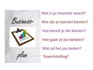 Wat is je innovatie waard?

Business-   Wie zijn je (eerste) klanten?

            Hoe bereik je die klanten?

            Hoe gaan ze jou betalen?

            Wat zal het jou kosten?
  plan      Tewerkstelling?
 