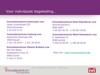 Voor individuele begeleiding…

Innovatiecentrum Antwerpen vzw                          Innovatiecentrum Oost-Vlaanderen vzw
Lange Lozanastraat 223                                  Seminariestraat 2
2018 Antwerpen                                          9000 GENT
 03 216 21 61                                           09 267 40 70 -  09 267 40 60

Innovatiecentrum Limburg vzw                            Innovatiecentrum West-Vlaanderen vzw
Kempische Steenweg 305                                  E. Sabbelaan 51
3500 Hasselt                                            8500 Kortrijk
 011 29 20 97 -  011 29 20 01                          056 28 28 80 -  056 28 28 05

Innovatiecentrum Vlaams Brabant vzw
VAC Dirk Bouts
Diestsepoort 6 bus 32                                    Meer info : www.innovatiecentrum.be
3000 Leuven
 016 31 10 81



                      ©2011 Innovatiecentrum Oost-Vlaanderen – All rights reserved
 