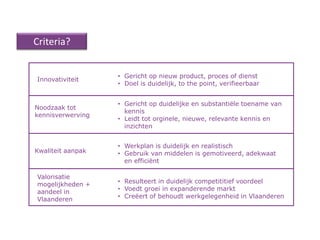 Criteria?


                   • Gericht op nieuw product, proces of dienst
Innovativiteit
                   • Doel is duidelijk, to the point, verifieerbaar


                   • Gericht op duidelijke en substantiële toename van
Noodzaak tot
                     kennis
kennisverwerving
                   • Leidt tot orginele, nieuwe, relevante kennis en
                     inzichten


                   • Werkplan is duidelijk en realistisch
Kwaliteit aanpak   • Gebruik van middelen is gemotiveerd, adekwaat
                     en efficiënt

Valorisatie
mogelijkheden +    • Resulteert in duidelijk competititief voordeel
aandeel in         • Voedt groei in expanderende markt
Vlaanderen         • Creëert of behoudt werkgelegenheid in Vlaanderen
 