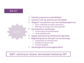Rol IC?

                  Subsidie programma verduidelijken
                  Luisteren naar de plannen van het bedrijf
                  ‘Mappen’ van plannen naar het subsidieprogramma
                      Zijn er voldoende steunbare elementen?
                      Welk type aanvraag is het meest geschikt?
                  Kennispartners aanbrengen
   Kosteloos          Uit het Vlaams Innovatienetwerk
                      Uit de bedrijfswereld
                  Nagaan bescherming intellectueel eigendom
                  Begeleiding bij het schrijven van de aanvraag
                      Interpretatie van het document
                      Richtlijnen inhoud en stijl
                      Kritische feedback
                  Aanwezigheid bij aanvraagprocedure


NIET: uitschrijven dossier, beinvloeden beslissing IWT
 