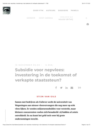 26-11-17 13(51Subsidie voor nepvlees: investering in de toekomst of verkapte staatssteun? - FTM
Pagina 1 van 21https://www.ftm.nl/artikelen/subsidie-voor-nepvlees-investering-in-de-toekomst-of-verkapte-staatssteun?share=1
1 0 N O V E M B E R 0 6 : 0 0 - 6 M I N .
Subsidie voor nepvlees:
investering in de toekomst of
verkapte staatssteun?
S T I J N V A N G I L S
Samen met bedrijven als Unilever werkt de universiteit van
Wageningen aan nieuwe vleesvervangers die nog meer op echt
vlees lijken. Er worden miljoenensubsidies voor verstrekt, maar
kleinere concurrenten voelen zich benadeeld: zij hádden al zoiets
ontwikkeld. En nu komt het geld toch weer bij grote
ondernemingen terecht.
20! " # $
%
OVER FTM AUTEURS DOSSIERS PANELS
DONEER GEEF CADEAU 0
I N G E L O G D A L S
wouter de heij
 