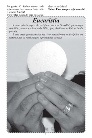 Dirigente: O Senhor ressuscitado            nhor Jesus Cristo!
seja a nossa Luz, ao cair desta noite       Todos: Para sempre seja louvado!
e sempre Amém!
Dirigente: Louvado seja nosso Se-

                         Eucaristia
      A eucaristia é a expressão do inﬁnito amor de Deus-Pai, que entrega
  seu Filho para nos salvar, e do Filho, que, obediente ao Pai, se imola
  por nós.
      É esse amor que ressuscita, faz viver e transforma os discípulos em
  testemunhas da ressurreição e promotores da vida.




                                        9
 