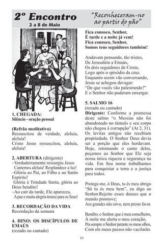 2 Encontro                                           “Reconheceram-no
           2 a 8 de Maio
                                                       ao partir do pão”
                                                   Fica conosco, Senhor,
                                                   É tarde e a noite já vem!
                                                   Fica conosco, Senhor,
                                                   Somos teus seguidores também!

                                                   Andavam pensando, tão tristes,
                                                   De Jerusalém a Emaús,
                                                   Os dois seguidores de Cristo,
                                                   Logo após o episódio da cruz.
                                                   Enquanto assim vão conversando,
                                                   Jesus se achegou devagar:
                                                   “De que vocês vão palestrando?”
                                                   E o Senhor não puderam enxergar.

                                                   5. SALMO 16
                                                   (rezado ou cantado)
1. CHEGADA:                                        Dirigente: Conforme a promessa
Silêncio - oração pessoal                          deste salmo “o Messias não foi
                                                   abandonado no túmulo e seu corpo
(Refrão meditativo)                                não chegou à corrupção” (At 2, 31).
Ressuscitou de verdade, aleluia,                   Os levitas antigos não recebiam
aleluia!                                           propriedade. O Senhor Deus devia
Cristo Jesus ressuscitou, aleluia,                 ser a porção que eles herdavam.
aleluia!                                           Hoje, retomando o canto deles,
                                                   peçamos ao Senhor que Ele seja
2. ABERTURA (dirigente)                            nossa única riqueza e segurança na
–Verdadeiramente ressurgiu Jesus                   vida. Em Seu nome trabalhamos
 Cantemos aleluia! Resplandece a luz!              para conquistar a terra e a justiça
–Glória ao Pai, ao Filho e ao Santo                para todos.
Espírito!
 Glória à Trindade Santa, glória ao                Protege-me, ó Deus, tu és meu abrigo
Deus bendito!                                      “Só tu és meu bem”, eu digo ao
–Ao cair da tarde, Ele apareceu,                   Senhor.Rejeito esses deuses que o
 A paz e muita alegria trouxe para os Seus!        mundo promove;
                                                   Aos grandes não sirvo, nem presto favor.
3. RECORDAÇÃO DA VIDA
Recordação da semana
                                                   Bendito, o Senhor, que é meu conselheiro,
4. HINO: OS DISCÍPULOS DE                          À noite me alerta o meu coração,
EMAÚS                                              Pra sempre o Senhor perante os meus olhos,
(rezado ou cantado)                                Com ele meus passos não vacilarão.
                                              10
 