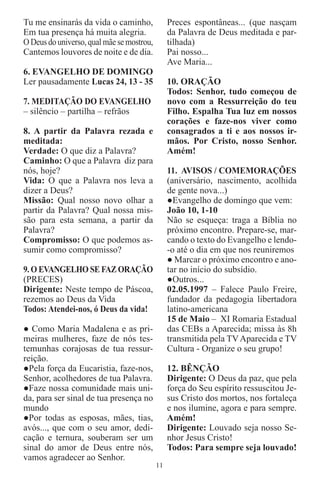 Tu me ensinarás da vida o caminho,              Preces espontâneas... (que nasçam
Em tua presença há muita alegria.               da Palavra de Deus meditada e par-
O Deus do universo, qual mãe se mostrou,        tilhada)
Cantemos louvores de noite e de dia.            Pai nosso...
                                                Ave Maria...
6. EVANGELHO DE DOMINGO
Ler pausadamente Lucas 24, 13 - 35              10. ORAÇÃO
                                                Todos: Senhor, tudo começou de
7. MEDITAÇÃO DO EVANGELHO                       novo com a Ressurreição do teu
– silêncio – partilha – refrãos                 Filho. Espalha Tua luz em nossos
                                                corações e faze-nos viver como
8. A partir da Palavra rezada e                 consagrados a ti e aos nossos ir-
meditada:                                       mãos. Por Cristo, nosso Senhor.
Verdade: O que diz a Palavra?                   Amém!
Caminho: O que a Palavra diz para
nós, hoje?                                      11. AVISOS / COMEMORAÇÕES
Vida: O que a Palavra nos leva a                (aniversário, nascimento, acolhida
dizer a Deus?                                   de gente nova...)
Missão: Qual nosso novo olhar a                 ●Evangelho de domingo que vem:
partir da Palavra? Qual nossa mis-              João 10, 1-10
são para esta semana, a partir da               Não se esqueça: traga a Bíblia no
Palavra?                                        próximo encontro. Prepare-se, mar-
Compromisso: O que podemos as-                  cando o texto do Evangelho e lendo-
sumir como compromisso?                         -o até o dia em que nos reuniremos
                                                ● Marcar o próximo encontro e ano-
9. O EVANGELHO SE FAZ ORAÇÃO                    tar no início do subsídio.
(PRECES)                                        ●Outros...
Dirigente: Neste tempo de Páscoa,               02.05.1997 – Falece Paulo Freire,
rezemos ao Deus da Vida                         fundador da pedagogia libertadora
Todos: Atendei-nos, ó Deus da vida!             latino-americana
                                                15 de Maio – XI Romaria Estadual
● Como Maria Madalena e as pri-                 das CEBs a Aparecida; missa às 8h
meiras mulheres, faze de nós tes-               transmitida pela TV Aparecida e TV
temunhas corajosas de tua ressur-               Cultura - Organize o seu grupo!
reição.
●Pela força da Eucaristia, faze-nos,            12. BÊNÇÃO
Senhor, acolhedores de tua Palavra.             Dirigente: O Deus da paz, que pela
●Faze nossa comunidade mais uni-                força do Seu espírito ressuscitou Je-
da, para ser sinal de tua presença no           sus Cristo dos mortos, nos fortaleça
mundo                                           e nos ilumine, agora e para sempre.
●Por todas as esposas, mães, tias,              Amém!
avós..., que com o seu amor, dedi-              Dirigente: Louvado seja nosso Se-
cação e ternura, souberam ser um                nhor Jesus Cristo!
sinal do amor de Deus entre nós,                Todos: Para sempre seja louvado!
vamos agradecer ao Senhor.
                                           11
 