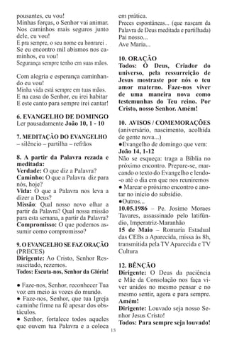 pousantes, eu vou!                            em prática.
Minhas forças, o Senhor vai animar.           Preces espontâneas... (que nasçam da
Nos caminhos mais seguros junto               Palavra de Deus meditada e partilhada)
dele, eu vou!                                 Pai nosso...
E pra sempre, o seu nome eu honrarei .        Ave Maria...
Se eu encontro mil abismos nos ca-
minhos, eu vou!                               10. ORAÇÃO
Segurança sempre tenho em suas mãos.          Todos: Ó Deus, Criador do
                                              universo, pela ressurreição de
Com alegria e esperança caminhan-
do eu vou!                                    Jesus mostraste por nós o teu
Minha vida está sempre em tuas mãos.          amor materno. Faze-nos viver
E na casa do Senhor, eu irei habitar          de uma maneira nova como
E este canto para sempre irei cantar!         testemunhas do Teu reino. Por
                                              Cristo, nosso Senhor. Amém!
6. EVANGELHO DE DOMINGO
Ler pausadamente João 10, 1 - 10              10. AVISOS / COMEMORAÇÕES
                                              (aniversário, nascimento, acolhida
7. MEDITAÇÃO DO EVANGELHO                     de gente nova...)
– silêncio – partilha – refrãos               ●Evangelho de domingo que vem:
                                              João 14, 1-12
8. A partir da Palavra rezada e               Não se esqueça: traga a Bíblia no
meditada:                                     próximo encontro. Prepare-se, mar-
Verdade: O que diz a Palavra?                 cando o texto do Evangelho e lendo-
Caminho: O que a Palavra diz para             -o até o dia em que nos reuniremos
nós, hoje?                                    ● Marcar o próximo encontro e ano-
Vida: O que a Palavra nos leva a              tar no início do subsídio.
dizer a Deus?
Missão: Qual nosso novo olhar a               ●Outros...
partir da Palavra? Qual nossa missão          10.05.1986 – Pe. Josimo Moraes
para esta semana, a partir da Palavra?        Tavares, assassinado pelo latifún-
Compromisso: O que podemos as-                dio, Imperatriz-Maranhão
sumir como compromisso?                       15 de Maio – Romaria Estadual
                                              das CEBs a Aparecida, missa às 8h,
9. O EVANGELHO SE FAZ ORAÇÃO                  transmitida pela TV Aparecida e TV
(PRECES)                                      Cultura
Dirigente: Ao Cristo, Senhor Res-
suscitado, rezemos.                           12. BÊNÇÃO
Todos: Escuta-nos, Senhor da Glória!          Dirigente: O Deus da paciência
                                              e Mãe da Consolação nos faça vi-
● Faze-nos, Senhor, reconhecer Tua            ver unidos no mesmo pensar e no
voz em meio às vozes do mundo.                mesmo sentir, agora e para sempre.
● Faze-nos, Senhor, que tua Igreja            Amém!
caminhe ﬁrme na fé apesar dos obs-            Dirigente: Louvado seja nosso Se-
táculos.
                                              nhor Jesus Cristo!
● Senhor, fortalece todos aqueles
                                              Todos: Para sempre seja louvado!
que ouvem tua Palavra e a coloca
                                         13
 