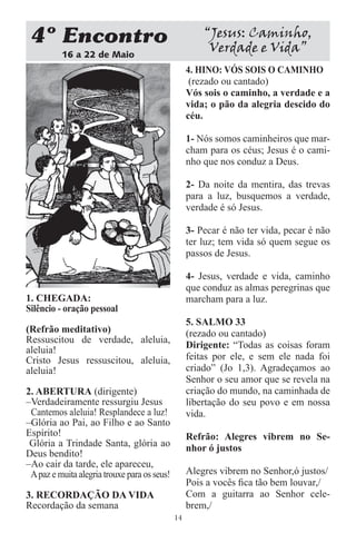 4 Encontro                                            “Jesus: Caminho,
          16 a 22 de Maio
                                                        Verdade e Vida”
                                                   4. HINO: VÓS SOIS O CAMINHO
                                                    (rezado ou cantado)
                                                   Vós sois o caminho, a verdade e a
                                                   vida; o pão da alegria descido do
                                                   céu.

                                                   1- Nós somos caminheiros que mar-
                                                   cham para os céus; Jesus é o cami-
                                                   nho que nos conduz a Deus.

                                                   2- Da noite da mentira, das trevas
                                                   para a luz, busquemos a verdade,
                                                   verdade é só Jesus.

                                                   3- Pecar é não ter vida, pecar é não
                                                   ter luz; tem vida só quem segue os
                                                   passos de Jesus.

                                                   4- Jesus, verdade e vida, caminho
                                                   que conduz as almas peregrinas que
1. CHEGADA:                                        marcham para a luz.
Silêncio - oração pessoal
                                                   5. SALMO 33
(Refrão meditativo)                                (rezado ou cantado)
Ressuscitou de verdade, aleluia,
                                                   Dirigente: “Todas as coisas foram
aleluia!
Cristo Jesus ressuscitou, aleluia,                 feitas por ele, e sem ele nada foi
aleluia!                                           criado” (Jo 1,3). Agradeçamos ao
                                                   Senhor o seu amor que se revela na
2. ABERTURA (dirigente)                            criação do mundo, na caminhada de
–Verdadeiramente ressurgiu Jesus                   libertação do seu povo e em nossa
 Cantemos aleluia! Resplandece a luz!              vida.
–Glória ao Pai, ao Filho e ao Santo
Espírito!                                          Refrão: Alegres vibrem no Se-
 Glória a Trindade Santa, glória ao                nhor ó justos
Deus bendito!
–Ao cair da tarde, ele apareceu,
 A paz e muita alegria trouxe para os seus!        Alegres vibrem no Senhor,ó justos/
                                                   Pois a vocês ﬁca tão bem louvar,/
3. RECORDAÇÃO DA VIDA                              Com a guitarra ao Senhor cele-
Recordação da semana                               brem,/
                                              14
 