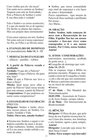 Com violões pra ele vão tocar!                ● Senhor, que nossa comunidade
Um canto novo cantem ao Senhor,/              seja sinal de esperança e crie laços
Toquem com arte na festividade,/              de amor e fraternidade.
Pois a Palavra do Senhor é certa/             Preces espontâneas... (que nasçam da
E sua obra toda é verdade!                    Palavra de Deus meditada e partilhada)
                                              Pai nosso...
Fala o Senhor e as coisas acontecem,/         Ave Maria...
E o que ele manda faz-se de repente;/
Ele desfaz os planos das nações,/             10. ORAÇÃO
Mas seu projeto dura eternamente!             Todos: Senhor, tudo começou de
                                              novo com a Ressurreição do teu
O teu amor repouse em nós, Senhor,            Filho. Espalha Tua luz em nossos
Tal como está em ti nossa esperança!          corações e faze-nos viver como
Ao Pai, ao Filho e ao Divino amor.            consagrados a ti e aos nossos
                                              irmãos. Por Cristo, nosso Senhor.
6. EVANGELHO DE DOMINGO
                                              Amém!
Ler pausadamente João 14, 1 - 12

7. MEDITAÇÃO DO EVANGELHO                     11. AVISOS / COMEMORAÇÕES
 – silêncio – partilha – refrãos              (aniversário, nascimento, acolhida
                                              de gente nova...)
8. A partir da Palavra rezada e               ●Evangelho de domingo que vem:
meditada:                                     João 14, 15-21
Verdade: O que diz a Palavra?                 Não se esqueça: traga a Bíblia no
Caminho: O que a Palavra diz para             próximo encontro. Prepare-se, mar-
nós, hoje?                                    cando o texto do Evangelho e lendo-
Vida: O que a Palavra nos leva a              -o até o dia em que nos reuniremos
dizer a Deus?                                 ● Marcar o próximo encontro e ano-
Missão: Qual nosso novo olhar a               tar no inicio do subsidio.
partir da Palavra? Qual nossa missão          ●Outros...
para esta semana, a partir da Palavra?        17 de Maio – Dia Mundial das
Compromisso: O que podemos as-                Telecomunicações
sumir como compromisso?                       20.05.1998 – Assassinato de Francis-
                                              co de Assis Araújo, cacique xukuru
9. O EVANGELHO SE FAZ ORAÇÃO                  22 de Maio - Dia Internacional da
(PRECES)                                      Biodiversidade
Dirigente: Irmãos e irmãs, eleve-
mos nossas preces ao Senhor, Ca-              12. BÊNÇÃO
minho, Verdade e Vida.                        Dirigente: O Deus da paz, que pela
Todos: Ouve-nos, amado Senhor!                força do seu Espírito ressuscitou Je-
                                              sus Cristo dos mortos, nos fortaleça
● Ensina-nos, Senhor, a seguir o ver-         e nos ilumine, agora e para sempre.
dadeiro caminho do amor e da paz.             Amém!
● Que tsaibamos, Senhor, reconhe-             Dirigente: Louvado seja nosso Se-
cê-Lo em nosso irmão sofrido e ca-            nhor Jesus Cristo!
rente de afeto.
                                              Todos: Para sempre seja louvado!
                                         15
 