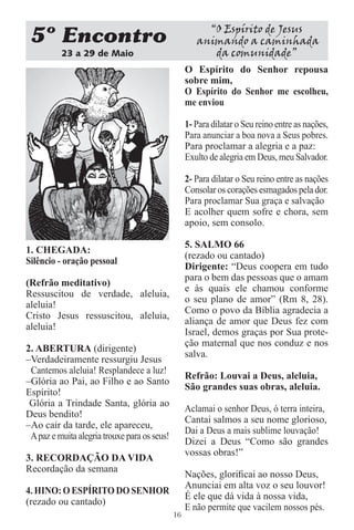 “O Espírito de Jesus
 5 Encontro                                           animando a caminhada
          23 a 29 de Maio                                da comunidade”
                                                   O Espírito do Senhor repousa
                                                   sobre mim,
                                                   O Espírito do Senhor me escolheu,
                                                   me enviou

                                                   1- Para dilatar o Seu reino entre as nações,
                                                   Para anunciar a boa nova a Seus pobres.
                                                   Para proclamar a alegria e a paz:
                                                   Exulto de alegria em Deus, meu Salvador.

                                                   2- Para dilatar o Seu reino entre as nações
                                                   Consolar os corações esmagados pela dor.
                                                   Para proclamar Sua graça e salvação
                                                   E acolher quem sofre e chora, sem
                                                   apoio, sem consolo.

                                                   5. SALMO 66
1. CHEGADA:
                                                   (rezado ou cantado)
Silêncio - oração pessoal
                                                   Dirigente: “Deus coopera em tudo
                                                   para o bem das pessoas que o amam
(Refrão meditativo)
                                                   e às quais ele chamou conforme
Ressuscitou de verdade, aleluia,
                                                   o seu plano de amor” (Rm 8, 28).
aleluia!
                                                   Como o povo da Bíblia agradecia a
Cristo Jesus ressuscitou, aleluia,
                                                   aliança de amor que Deus fez com
aleluia!
                                                   Israel, demos graças por Sua prote-
                                                   ção maternal que nos conduz e nos
2. ABERTURA (dirigente)
                                                   salva.
–Verdadeiramente ressurgiu Jesus
 Cantemos aleluia! Resplandece a luz!
                                                   Refrão: Louvai a Deus, aleluia,
–Glória ao Pai, ao Filho e ao Santo
                                                   São grandes suas obras, aleluia.
Espírito!
 Glória a Trindade Santa, glória ao
                                                   Aclamai o senhor Deus, ó terra inteira,
Deus bendito!
                                                   Cantai salmos a seu nome glorioso,
–Ao cair da tarde, ele apareceu,
                                                   Dai a Deus a mais sublime louvação!
 A paz e muita alegria trouxe para os seus!
                                                   Dizei a Deus “Como são grandes
                                                   vossas obras!”
3. RECORDAÇÃO DA VIDA
Recordação da semana
                                                   Nações, gloriﬁcai ao nosso Deus,
                                                   Anunciai em alta voz o seu louvor!
4. HINO: O ESPÍRITO DO SENHOR
                                                   É ele que dá vida à nossa vida,
(rezado ou cantado)
                                                   E não permite que vacilem nossos pés.
                                              16
 
