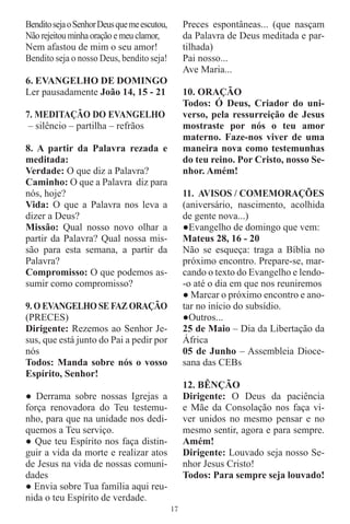 Bendito seja o Senhor Deus que me escutou,        Preces espontâneas... (que nasçam
Não rejeitou minha oração e meu clamor,           da Palavra de Deus meditada e par-
Nem afastou de mim o seu amor!                    tilhada)
Bendito seja o nosso Deus, bendito seja!          Pai nosso...
                                                  Ave Maria...
6. EVANGELHO DE DOMINGO
Ler pausadamente João 14, 15 - 21                 10. ORAÇÃO
                                                  Todos: Ó Deus, Criador do uni-
7. MEDITAÇÃO DO EVANGELHO                         verso, pela ressurreição de Jesus
 – silêncio – partilha – refrãos                  mostraste por nós o teu amor
                                                  materno. Faze-nos viver de uma
8. A partir da Palavra rezada e                   maneira nova como testemunhas
meditada:                                         do teu reino. Por Cristo, nosso Se-
Verdade: O que diz a Palavra?                     nhor. Amém!
Caminho: O que a Palavra diz para
nós, hoje?                                        11. AVISOS / COMEMORAÇÕES
Vida: O que a Palavra nos leva a                  (aniversário, nascimento, acolhida
dizer a Deus?                                     de gente nova...)
Missão: Qual nosso novo olhar a                   ●Evangelho de domingo que vem:
partir da Palavra? Qual nossa mis-                Mateus 28, 16 - 20
são para esta semana, a partir da                 Não se esqueça: traga a Bíblia no
Palavra?                                          próximo encontro. Prepare-se, mar-
Compromisso: O que podemos as-                    cando o texto do Evangelho e lendo-
sumir como compromisso?                           -o até o dia em que nos reuniremos
                                                  ● Marcar o próximo encontro e ano-
9. O EVANGELHO SE FAZ ORAÇÃO                      tar no início do subsídio.
(PRECES)                                          ●Outros...
Dirigente: Rezemos ao Senhor Je-                  25 de Maio – Dia da Libertação da
sus, que está junto do Pai a pedir por            África
nós                                               05 de Junho – Assembleia Dioce-
Todos: Manda sobre nós o vosso                    sana das CEBs
Espírito, Senhor!
                                                  12. BÊNÇÃO
● Derrama sobre nossas Igrejas a                  Dirigente: O Deus da paciência
força renovadora do Teu testemu-                  e Mãe da Consolação nos faça vi-
nho, para que na unidade nos dedi-                ver unidos no mesmo pensar e no
quemos a Teu serviço.                             mesmo sentir, agora e para sempre.
● Que teu Espírito nos faça distin-               Amém!
guir a vida da morte e realizar atos              Dirigente: Louvado seja nosso Se-
de Jesus na vida de nossas comuni-                nhor Jesus Cristo!
dades                                             Todos: Para sempre seja louvado!
● Envia sobre Tua família aqui reu-
nida o teu Espírito de verdade.
                                             17
 