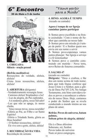 6 Encontro                                            “Vamos partir
    30 de Maio a 5 de Junho
                                                      para a Missão”
                                                4. HINO: AGORA É TEMPO
                                                 (rezado ou cantado)

                                                Agora é tempo de ser Igreja
                                                caminhar juntos participar
                                                1- Somos povo escolhido e na fron-
                                                te assinalado / Com o nome do Se-
                                                nhor que caminha ao nosso lado
                                                2- Somos povo em missão já é tem-
                                                po de partir / E o Senhor quem nos
                                                envia em seu nome a servir
                                                3- Somos povo-esperança vamos
                                                juntos planejar / Ser Igreja a serviço
                                                e a fé testemunhar
                                                4- Somos povo a caminho cons-
1. CHEGADA:                                     truindo em mutirão / Nova terra,
Silêncio - oração pessoal                       novo Reino de fraterna comunhão.

(Refrão meditativo)                             5. SALMO 47
Ressuscitou de verdade, aleluia,                (rezado ou cantado)
aleluia!                                        Dirigente: “Deus o exaltou, e lhe
Cristo Jesus ressuscitou, aleluia,              deu um nome acima de todo nome;
aleluia!                                        para que toda língua confesse que
                                                Jesus Cristo é o Senhor, para a gló-
2. ABERTURA (dirigente)                         ria de Deus Pai”(Fl 2,9). No Antigo
–Verdadeiramente ressurgiu Jesus                Testamento, este hino convidava to-
 Cantemos aleluia! Resplandece a luz!           dos os povos a reconhecer a sobera-
– Luz da alegria, do Pai esplendor,             nia do nosso Deus. Hoje, cantamos
  A ti rendemos glória, nosso Salvador!         o poder do Senhor que se revela
–Luz que não se apaga, és nosso                 conduzindo o mundo inteiro ao seu
clarão,                                         plano de amor.
  Vence nossas trevas, nossa escuridão!
–Glória ao Pai, ao Filho e ao Santo             Refrão: Povos do universo, batam
Espírito!                                       palmas,
 Glória a Trindade Santa, glória ao             Soltem gritos de alegria, aleluia!
Deus bendito!
– O Senhor ressuscitou, aleluia!
 Ele vive com a gente, aleluia, aleluia!        Ele é o Deus altíssimo
                                                Soberano, rei, Senhor.
3. RECORDAÇÃO DA VIDA                           Povos todos do universo
Recordação da semana                            Num só povo congregou.
                                           18
 