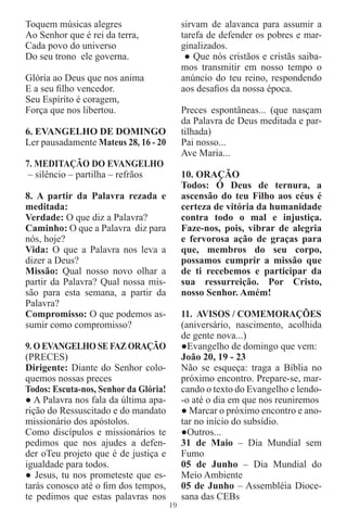 Toquem músicas alegres                      sirvam de alavanca para assumir a
Ao Senhor que é rei da terra,               tarefa de defender os pobres e mar-
Cada povo do universo                       ginalizados.
Do seu trono ele governa.                    ● Que nós cristãos e cristãs saiba-
                                            mos transmitir em nosso tempo o
Glória ao Deus que nos anima                anúncio do teu reino, respondendo
E a seu ﬁlho vencedor.                      aos desaﬁos da nossa época.
Seu Espírito é coragem,
Força que nos libertou.                     Preces espontâneas... (que nasçam
                                            da Palavra de Deus meditada e par-
6. EVANGELHO DE DOMINGO                     tilhada)
Ler pausadamente Mateus 28, 16 - 20         Pai nosso...
                                            Ave Maria...
7. MEDITAÇÃO DO EVANGELHO
 – silêncio – partilha – refrãos            10. ORAÇÃO
                                            Todos: Ó Deus de ternura, a
8. A partir da Palavra rezada e             ascensão do teu Filho aos céus é
meditada:                                   certeza de vitória da humanidade
Verdade: O que diz a Palavra?               contra todo o mal e injustiça.
Caminho: O que a Palavra diz para           Faze-nos, pois, vibrar de alegria
nós, hoje?                                  e fervorosa ação de graças para
Vida: O que a Palavra nos leva a            que, membros do seu corpo,
dizer a Deus?                               possamos cumprir a missão que
Missão: Qual nosso novo olhar a             de ti recebemos e participar da
partir da Palavra? Qual nossa mis-          sua ressurreição. Por Cristo,
são para esta semana, a partir da           nosso Senhor. Amém!
Palavra?
Compromisso: O que podemos as-              11. AVISOS / COMEMORAÇÕES
sumir como compromisso?                     (aniversário, nascimento, acolhida
                                            de gente nova...)
9. O EVANGELHO SE FAZ ORAÇÃO                ●Evangelho de domingo que vem:
(PRECES)                                    João 20, 19 - 23
Dirigente: Diante do Senhor colo-           Não se esqueça: traga a Bíblia no
quemos nossas preces                        próximo encontro. Prepare-se, mar-
Todos: Escuta-nos, Senhor da Glória!        cando o texto do Evangelho e lendo-
● A Palavra nos fala da última apa-         -o até o dia em que nos reuniremos
rição do Ressuscitado e do mandato          ● Marcar o próximo encontro e ano-
missionário dos apóstolos.                  tar no início do subsídio.
Como discípulos e missionários te           ●Outros...
pedimos que nos ajudes a defen-             31 de Maio – Dia Mundial sem
der oTeu projeto que é de justiça e         Fumo
igualdade para todos.                       05 de Junho – Dia Mundial do
● Jesus, tu nos prometeste que es-          Meio Ambiente
tarás conosco até o ﬁm dos tempos,          05 de Junho – Assembléia Dioce-
te pedimos que estas palavras nos           sana das CEBs
                                       19
 