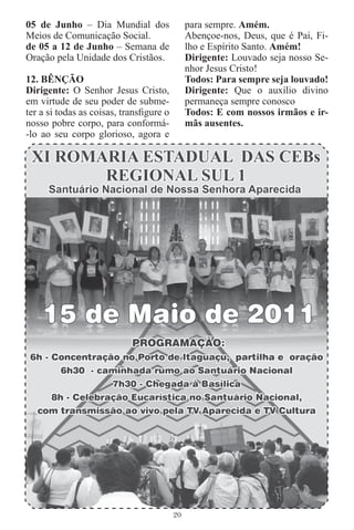 05 de Junho – Dia Mundial dos                 para sempre. Amém.
Meios de Comunicação Social.                  Abençoe-nos, Deus, que é Pai, Fi-
de 05 a 12 de Junho – Semana de               lho e Espírito Santo. Amém!
Oração pela Unidade dos Cristãos.             Dirigente: Louvado seja nosso Se-
                                              nhor Jesus Cristo!
12. BÊNÇÃO                                    Todos: Para sempre seja louvado!
Dirigente: O Senhor Jesus Cristo,             Dirigente: Que o auxílio divino
em virtude de seu poder de subme-             permaneça sempre conosco
ter a si todas as coisas, transﬁgure o        Todos: E com nossos irmãos e ir-
nosso pobre corpo, para conformá-             mãs ausentes.
-lo ao seu corpo glorioso, agora e




                                         20
 