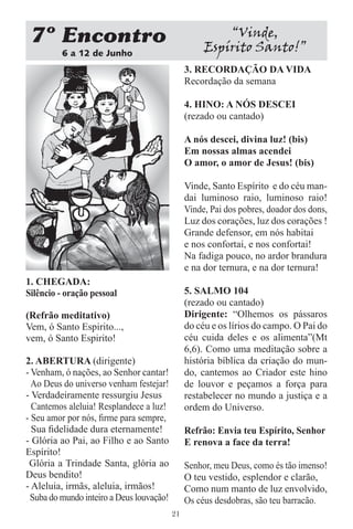 7 Encontro                                              “Vinde,
          6 a 12 de Junho
                                                     Espírito Santo!”
                                                3. RECORDAÇÃO DA VIDA
                                                Recordação da semana

                                                4. HINO: A NÓS DESCEI
                                                (rezado ou cantado)

                                                A nós descei, divina luz! (bis)
                                                Em nossas almas acendei
                                                O amor, o amor de Jesus! (bis)

                                                Vinde, Santo Espírito e do céu man-
                                                dai luminoso raio, luminoso raio!
                                                Vinde, Pai dos pobres, doador dos dons,
                                                Luz dos corações, luz dos corações !
                                                Grande defensor, em nós habitai
                                                e nos confortai, e nos confortai!
                                                Na fadiga pouco, no ardor brandura
                                                e na dor ternura, e na dor ternura!
1. CHEGADA:
Silêncio - oração pessoal                       5. SALMO 104
                                                (rezado ou cantado)
(Refrão meditativo)                             Dirigente: “Olhemos os pássaros
Vem, ó Santo Espirito...,                       do céu e os lírios do campo. O Pai do
vem, ó Santo Espirito!                          céu cuida deles e os alimenta”(Mt
                                                6,6). Como uma meditação sobre a
2. ABERTURA (dirigente)                         história bíblica da criação do mun-
- Venham, ó nações, ao Senhor cantar!           do, cantemos ao Criador este hino
  Ao Deus do universo venham festejar!          de louvor e peçamos a força para
- Verdadeiramente ressurgiu Jesus               restabelecer no mundo a justiça e a
  Cantemos aleluia! Resplandece a luz!          ordem do Universo.
- Seu amor por nós, ﬁrme para sempre,
  Sua ﬁdelidade dura eternamente!               Refrão: Envia teu Espírito, Senhor
- Glória ao Pai, ao Filho e ao Santo            E renova a face da terra!
Espírito!
 Glória a Trindade Santa, glória ao             Senhor, meu Deus, como és tão imenso!
Deus bendito!                                   O teu vestido, esplendor e clarão,
- Aleluia, irmãs, aleluia, irmãos!              Como num manto de luz envolvido,
  Suba do mundo inteiro a Deus louvação!        Os céus desdobras, são teu barracão.
                                           21
 