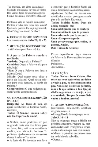 Tua morada, em cima das águas!                 a concluir que o Espírito Santo dá
Montado em nuvens, tu voas ao vento;           vida e dinamismo à comunidade cristã.
Dos ventos fazes os teus mensageiros           Ajuda-nos, Senhor, as nossas co-
Como dos raios, ministros atentos!             munidades a serem protagonistas da
                                               paz e da unidade. Rezemos:
Por toda a vida ao Senhor, vou cantar,         Todos: Espírito Santo, Deus de
Por toda a vida a meu Deus, meu louvor!        amor, conceda- me:
Que meu poema lhe seja agradável,              Uma inteligência que te conheça
Minh’alegria está no Senhor!                   Uma inquietação que te procure
                                               Uma sabedoria que te encontre
6. EVANGELHO DE DOMINGO                        Uma vida que te agrade
Ler pausadamente João 20, 19 - 23
                                               Uma perseverança que, enﬁm, te
                                               possua. Amém.
7. MEDITAÇÃO DO EVANGELHO
 – silêncio – partilha – refrãos               (São Tomás de Aquino)

8. A partir da Palavra rezada e                Preces espontâneas... (que nasçam
meditada:                                      da Palavra de Deus meditada e par-
Verdade: O que diz a Palavra?                  tilhada)
Caminho: O que a Palavra diz para              Pai nosso...
nós, hoje?                                     Ave Maria...
Vida: O que a Palavra nos leva a
dizer a Deus?                                  10. ORAÇÃO
Missão: Qual nosso novo olhar a                Todos: Senhor Jesus Cristo, dis-
partir da Palavra? Qual nossa mis-             seste aos teus apóstolos: eu deixo
são para esta semana, a partir da              a vocês a paz, eu lhes dou a minha
Palavra?                                       paz. Não olhes os nossos pecados,
Compromisso: O que podemos as-                 mas a fé que anima a tua Igreja;
sumir como compromisso?                        dá-lhe segundo o teu desejo, a paz
                                               e a unidade. Tu que és nosso Sal-
9. O EVANGELHO SE FAZ ORAÇÃO                   vador e Senhor. Amém!
(PRECES)
Dirigente: Ao Deus do céu, de                  11. AVISOS / COMEMORAÇÕES
quem recebemos o Espírito Santo,               (aniversário, nascimento, acolhida
rezemos:                                       de gente nova...)
Todos: Ò Senhor, manda sobre                   ●Evangelho de domingo que vem:
nós teu Espírito de amor!
                                               João 3, 16 - 18
                                               Não se esqueça: traga a Bíblia no
● Senhor, como podemos ter paz
se grande parte dos teus ﬁlhos pas-            próximo encontro. Prepare-se, mar-
sa fome, frio, está sem assistência            cando o texto do Evangelho e lendo-
médica, sem educação. Por isso, Te             -o até o dia em que nos reuniremos
pedimos, ajuda-nos a ver nos rostos            ● Marcar o próximo encontro e ano-
desses irmãos o Teu rosto.                     tar no início do subsídio.
● A festa de Pentecostes nos leva              ●Outros...
                                          22
 