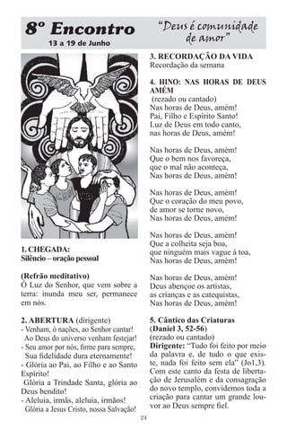 8 Encontro                                       “Deus é comunidade
         13 a 19 de Junho
                                                       de amor”
                                                3. RECORDAÇÃO DA VIDA
                                                Recordação da semana

                                                4. HINO: NAS HORAS DE DEUS
                                                AMÉM
                                                 (rezado ou cantado)
                                                Nas horas de Deus, amém!
                                                Pai, Filho e Espírito Santo!
                                                Luz de Deus em todo canto,
                                                nas horas de Deus, amém!

                                                Nas horas de Deus, amém!
                                                Que o bem nos favoreça,
                                                que o mal não aconteça,
                                                Nas horas de Deus, amém!

                                                Nas horas de Deus, amém!
                                                Que o coração do meu povo,
                                                de amor se torne novo,
                                                Nas horas de Deus, amém!

                                                Nas horas de Deus, amém!
                                                Que a colheita seja boa,
1. CHEGADA:                                     que ninguém mais vague à toa,
Silêncio – oração pessoal                       Nas horas de Deus, amém!
(Refrão meditativo)                             Nas horas de Deus, amém!
Ó Luz do Senhor, que vem sobre a                Deus abençoe os artistas,
terra: inunda meu ser, permanece                as crianças e as catequistas,
em nós.                                         Nas horas de Deus, amém!

2. ABERTURA (dirigente)                         5. Cântico das Criaturas
- Venham, ó nações, ao Senhor cantar!           (Daniel 3, 52-56)
 Ao Deus do universo venham festejar!           (rezado ou cantado)
- Seu amor por nós, ﬁrme para sempre,           Dirigente: “Tudo foi feito por meio
  Sua ﬁdelidade dura eternamente!               da palavra e, de tudo o que exis-
- Glória ao Pai, ao Filho e ao Santo            te, nada foi feito sem ela” (Jo1,3).
Espírito!                                       Com este canto da festa de liberta-
 Glória a Trindade Santa, glória ao             ção de Jerusalém e da consagração
Deus bendito!                                   do novo templo, convidemos toda a
- Aleluia, irmãs, aleluia, irmãos!              criação para cantar um grande lou-
  Glória a Jesus Cristo, nossa Salvação!        vor ao Deus sempre ﬁel.
                                           24
 