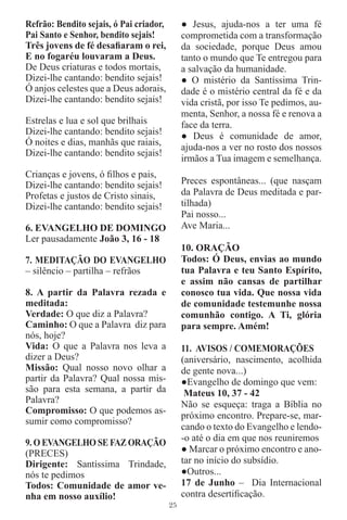 Refrão: Bendito sejais, ó Pai criador,        ● Jesus, ajuda-nos a ter uma fé
Pai Santo e Senhor, bendito sejais!           comprometida com a transformação
Três jovens de fé desaﬁaram o rei,            da sociedade, porque Deus amou
E no fogaréu louvaram a Deus.                 tanto o mundo que Te entregou para
De Deus criaturas e todos mortais,            a salvação da humanidade.
Dizei-lhe cantando: bendito sejais!           ● O mistério da Santíssima Trin-
Ó anjos celestes que a Deus adorais,          dade é o mistério central da fé e da
Dizei-lhe cantando: bendito sejais!           vida cristã, por isso Te pedimos, au-
                                              menta, Senhor, a nossa fé e renova a
Estrelas e lua e sol que brilhais             face da terra.
Dizei-lhe cantando: bendito sejais!           ● Deus é comunidade de amor,
Ó noites e dias, manhãs que raiais,
                                              ajuda-nos a ver no rosto dos nossos
Dizei-lhe cantando: bendito sejais!
                                              irmãos a Tua imagem e semelhança.
Crianças e jovens, ó ﬁlhos e pais,
Dizei-lhe cantando: bendito sejais!           Preces espontâneas... (que nasçam
Profetas e justos de Cristo sinais,           da Palavra de Deus meditada e par-
Dizei-lhe cantando: bendito sejais!           tilhada)
                                              Pai nosso...
6. EVANGELHO DE DOMINGO                       Ave Maria...
Ler pausadamente João 3, 16 - 18
                                              10. ORAÇÃO
7. MEDITAÇÃO DO EVANGELHO                     Todos: Ó Deus, envias ao mundo
– silêncio – partilha – refrãos               tua Palavra e teu Santo Espírito,
                                              e assim não cansas de partilhar
8. A partir da Palavra rezada e               conosco tua vida. Que nossa vida
meditada:                                     de comunidade testemunhe nossa
Verdade: O que diz a Palavra?                 comunhão contigo. A Ti, glória
Caminho: O que a Palavra diz para             para sempre. Amém!
nós, hoje?
Vida: O que a Palavra nos leva a              11. AVISOS / COMEMORAÇÕES
dizer a Deus?                                 (aniversário, nascimento, acolhida
Missão: Qual nosso novo olhar a               de gente nova...)
partir da Palavra? Qual nossa mis-            ●Evangelho de domingo que vem:
são para esta semana, a partir da              Mateus 10, 37 - 42
Palavra?                                      Não se esqueça: traga a Bíblia no
Compromisso: O que podemos as-
                                              próximo encontro. Prepare-se, mar-
sumir como compromisso?
                                              cando o texto do Evangelho e lendo-
9. O EVANGELHO SE FAZ ORAÇÃO                  -o até o dia em que nos reuniremos
(PRECES)                                      ● Marcar o próximo encontro e ano-
Dirigente: Santíssima Trindade,               tar no início do subsídio.
nós te pedimos                                ●Outros...
Todos: Comunidade de amor ve-                 17 de Junho – Dia Internacional
nha em nosso auxílio!                         contra desertiﬁcação.
                                         25
 