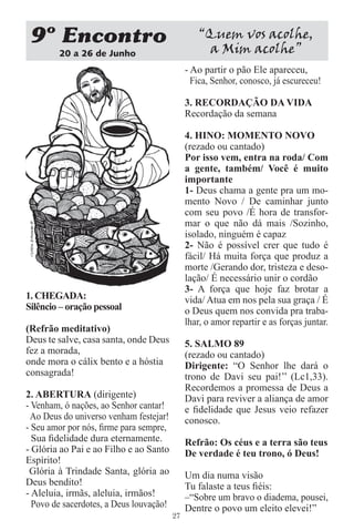 9 Encontro                                      “Quem vos acolhe,
        20 a 26 de Junho                          a Mim acolhe”
                                              - Ao partir o pão Ele apareceu,
                                                Fica, Senhor, conosco, já escureceu!

                                              3. RECORDAÇÃO DA VIDA
                                              Recordação da semana

                                              4. HINO: MOMENTO NOVO
                                              (rezado ou cantado)
                                              Por isso vem, entra na roda/ Com
                                              a gente, também/ Você é muito
                                              importante
                                              1- Deus chama a gente pra um mo-
                                              mento Novo / De caminhar junto
                                              com seu povo /É hora de transfor-
                                              mar o que não dá mais /Sozinho,
                                              isolado, ninguém é capaz
                                              2- Não é possível crer que tudo é
                                              fácil/ Há muita força que produz a
                                              morte /Gerando dor, tristeza e deso-
                                              lação/ É necessário unir o cordão
                                              3- A força que hoje faz brotar a
1. CHEGADA:                                   vida/ Atua em nos pela sua graça / É
Silêncio – oração pessoal                     o Deus quem nos convida pra traba-
                                              lhar, o amor repartir e as forças juntar.
(Refrão meditativo)
Deus te salve, casa santa, onde Deus          5. SALMO 89
fez a morada,                                 (rezado ou cantado)
onde mora o cálix bento e a hóstia            Dirigente: “O Senhor lhe dará o
consagrada!                                   trono de Davi seu pai!’’ (Lc1,33).
                                              Recordemos a promessa de Deus a
2. ABERTURA (dirigente)                       Davi para reviver a aliança de amor
- Venham, ó nações, ao Senhor cantar!         e ﬁdelidade que Jesus veio refazer
 Ao Deus do universo venham festejar!         conosco.
- Seu amor por nós, ﬁrme para sempre,
  Sua ﬁdelidade dura eternamente.             Refrão: Os céus e a terra são teus
- Glória ao Pai e ao Filho e ao Santo         De verdade é teu trono, ó Deus!
Espírito!
 Glória à Trindade Santa, glória ao           Um dia numa visão
Deus bendito!                                 Tu falaste a teus ﬁéis:
- Aleluia, irmãs, aleluia, irmãos!            –“Sobre um bravo o diadema, pousei,
  Povo de sacerdotes, a Deus louvação!        Dentre o povo um eleito elevei!”
                                         27
 